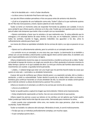 —No lo he decidido aún —miró a Tucker desafiante.
—Lo dices como si la decisión final fuera solo tuya, Lilly.
Los ojos de Lilliana estaban pensativos e hizo una pausa antes de sentarse más derecha.
—¿Cuál es el propósito de una habitación como esta, Tucker? ¿Qué es lo que realmente quieres
de mí? No más insinuaciones y charla. Quiero saberlo en este momento.
Tucker se tomó un momento antes de responder formando las palabras con cuidado. Si era la
pura verdad lo que Lilliana quería, entonces se la iba a dar. Puede que no le gustara pero era mejor
para él saber más temprano que tarde si iba a cumplir con sus necesidades.
—Quiero controlarte y hacer que te sometas a lo que realmente eres. Te estoy pidiendo que te
entregues a mi voluntad dentro de estos límites. En esta sala, en mi habitación, cederte a mí en
todos los sentidos. Cuando lo hagas, placeres indecibles nos aguardan a los dos. ¿Eres lo
suficientemente valiente para hacer eso?
Las manos de Lilliana se apretaban alrededor de las correas de nylon y sus ojos se posaron en sus
pies.
—Quiero ser lo suficientemente valiente, pero la sumisión es un concepto aterrador.
—La sumisión no es un concepto; es una cosa viva, que respira. La dominación lo es también y
ambas son a la vez temibles y electrizantes cuando alguien tiene control sobre ellos. Es también una
gran responsabilidad y uno no lo toma a la ligera.
Lilliana simplemente enarcó las cejas en reconocimiento y mordió la comisura de su labio. Tucker
se trasladó al equipo de música y se cargó una canción de su iPod, ajustando el volumen mientras le
daba tiempo a pensar en lo que acababa de decir. La miró por encima del hombro observando sus
movimientos con cautela. Le gustaba tenerla pensando.
—¿Sabes…?, todavía tengo que estar con una mujer que me permita hacerle todas las cosas que
quiero en esta sala —caminaba a su alrededor lentamente.
A pesar del aura de confianza que Lilliana intentó poner y su expresión cerrada, olió su miedo y
excitación, y sintió su vulnerabilidad. Tucker deslizó la punta de su dedo índice sobre sus brazos y
hombros para continuar haciendo un círculo alrededor de ella. Su erección se estaba construyendo
pero trató de contener su deseo de dominarla y parecer frío y sereno.
Lilliana se recostó en el columpio y se aferró a las correas por encima de su cabeza.
—¿Eso es un problema?
Tucker se quedó quieto y capturó la imagen que tenía delante. Follarla sería impresionante.
—Estoy simplemente expresando un hecho. Haz con ese conocimiento lo que quieras.
Lilliana separó las piernas y puso sus talones en los estribos con tal aplomo que Tucker podría
haber jurado que había hecho este tipo de cosas antes. Demasiado para mantener la calma.
—Justo cuando creo comprender cómo eres, me revelas otra capa perversa. ¿Qué más estás
ocultando, Tucker McGrath?
Tucker se trasladó a la cabecera del columpio. Mirándola al revés, le sonrió maliciosamente.
—Te dije que soy un individuo profundamente complejo, con muchas capas.
—Si por complejo quieres decir…
 