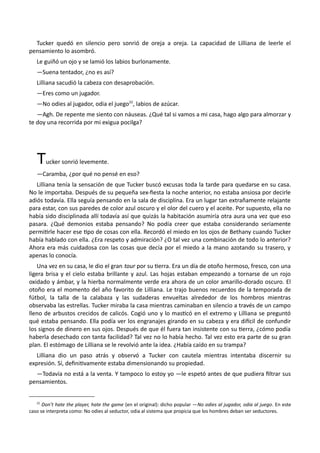 Tucker quedó en silencio pero sonrió de oreja a oreja. La capacidad de Lilliana de leerle el
pensamiento lo asombró.
Le guiñó un ojo y se lamió los labios burlonamente.
—Suena tentador, ¿no es así?
Lilliana sacudió la cabeza con desaprobación.
—Eres como un jugador.
—No odies al jugador, odia el juego22
, labios de azúcar.
—Agh. De repente me siento con náuseas. ¿Qué tal si vamos a mi casa, hago algo para almorzar y
te doy una recorrida por mi exigua pocilga?
Tucker sonrió levemente.
—Caramba, ¿por qué no pensé en eso?
Lilliana tenía la sensación de que Tucker buscó excusas toda la tarde para quedarse en su casa.
No le importaba. Después de su pequeña sex-fiesta la noche anterior, no estaba ansiosa por decirle
adiós todavía. Ella seguía pensando en la sala de disciplina. Era un lugar tan extrañamente relajante
para estar, con sus paredes de color azul oscuro y el olor del cuero y el aceite. Por supuesto, ella no
había sido disciplinada allí todavía así que quizás la habitación asumiría otra aura una vez que eso
pasara. ¿Qué demonios estaba pensando? No podía creer que estaba considerando seriamente
permitirle hacer ese tipo de cosas con ella. Recordó el miedo en los ojos de Bethany cuando Tucker
había hablado con ella. ¿Era respeto y admiración? ¿O tal vez una combinación de todo lo anterior?
Ahora era más cuidadosa con las cosas que decía por el miedo a la mano azotando su trasero, y
apenas lo conocía.
Una vez en su casa, le dio el gran tour por su tierra. Era un día de otoño hermoso, fresco, con una
ligera brisa y el cielo estaba brillante y azul. Las hojas estaban empezando a tornarse de un rojo
oxidado y ámbar, y la hierba normalmente verde era ahora de un color amarillo-dorado oscuro. El
otoño era el momento del año favorito de Lilliana. Le trajo buenos recuerdos de la temporada de
fútbol, la talla de la calabaza y las sudaderas envueltas alrededor de los hombros mientras
observaba las estrellas. Tucker miraba la casa mientras caminaban en silencio a través de un campo
lleno de arbustos crecidos de calicós. Cogió uno y lo masticó en el extremo y Lilliana se preguntó
qué estaba pensando. Ella podía ver los engranajes girando en su cabeza y era difícil de confundir
los signos de dinero en sus ojos. Después de que él fuera tan insistente con su tierra, ¿cómo podía
haberla desechado con tanta facilidad? Tal vez no lo había hecho. Tal vez esto era parte de su gran
plan. El estómago de Lilliana se le revolvió ante la idea. ¿Había caído en su trampa?
Lilliana dio un paso atrás y observó a Tucker con cautela mientras intentaba discernir su
expresión. Sí, definitivamente estaba dimensionando su propiedad.
—Todavía no está a la venta. Y tampoco lo estoy yo —le espetó antes de que pudiera filtrar sus
pensamientos.
22
Don’t hate the player, hate the game (en el original): dicho popular —No odies al jugador, odia al juego. En este
caso se interpreta como: No odies al seductor, odia al sistema que propicia que los hombres deban ser seductores.
 