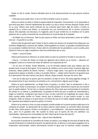 Tucker se dio la vuelta. Parecía ofendido pero lo más desconcertante era que parecía sentirse
culpable.
—Solo para que quede claro: ni yo ni mi tierra tendrán nunca un precio.
Lilliana se volvió sin darle a Tucker la oportunidad de responder. Francamente, no le importaba lo
que tenía que decir. Caminó rápidamente de vuelta a su casa y varios minutos después Tucker entró
en su casa. Lilliana sacó varios artículos de sus armarios para hacer algo de comer y Tucker se
apoderó de su cintura por detrás. La sensación era una reminiscencia de su primer encuentro
sexual. Ella esperaba una disculpa o la negación, pero lo que recibió fue un mordisco en la parte
posterior de su cuello y la presión de una polla dura en la parte baja de la espalda.
—Al diablo con el almuerzo. Todo lo que quiero es follar esa boca descarada y verte de rodillas
otra vez —le gruñó en su oído.
Lilliana trató de ignorarlo pero Tucker le dio la vuelta con dureza y la empujó hacia abajo por sus
hombros obligándola a ponerse de rodillas. Lilliana golpeó sus manos. Le gustaba complacerle pero
en sus propios malditos términos. Tucker abrió la cremallera de los pantalones y sacó su polla, pero
Lilliana lo miró y se negó a aceptarla a solo tres centímetros de su cara.
—Hazlo —susurró Tucker.
Lilliana permaneció en silencio y se sentó sobre sus pies sin quitarle la mirada ni una sola vez.
—Haz-lo. —La boca de Tucker se crispó con agitación pero Lilliana no se movió—. ¿Quieres ser
castigada? ¿Esta es tu manera de tratar de obtener esa respuesta de mí?
—Tú no eres mi dueño, Tucker McGrath, y no he firmado todavía nada que indique que me
puedes hacer lo que te dé la gana. Tú me querías de rodillas y así es como estoy. Si quieres algo más
entonces, debes pedirlo de buena manera. —Lilliana tragó saliva. Una guerra de voluntades de
proporciones épicas se llevaba a cabo y no perdió Lilliana—. ¿Sabes cómo hacerlo o te gustaría que
te lo demuestre? De esta manera: por favor, Lilliana, chupa mi polla. Haz que me corra. Dilo.
—Una vez te dije que no quiero que me excedan y lo dije en serio. No estoy jugando contigo. O
me proporcionas lo que necesito y te sometes a mí, o encontraré a alguien que lo haga.
Lilliana se paró rápidamente, se dirigió hacia la puerta y la abrió. Que la condenaran si iba a
permitir que Tucker la amenazara. Su corazón se hundió porque realmente lo quería de una manera
que no podía explicar. Tal vez fue su cáscara externa de chico malo que enmascaraba el muchacho
de campo en su interior o, posiblemente, le gustaba el hecho de que no podía ser domesticado y
exigía su rendición. Cualquiera que fuera el caso, no iba a permitir ser engañada de nuevo, sobre
todo cuando podía confiar en Tucker menos que la distancia a la que podría arrojar su culo
arrogante. Todo se reducía a la puta tierra y al hecho de que él no había negado todavía quererla.
Por supuesto que todavía la quería se gritó a sí misma.
Lilliana no se atrevía a mirar sus ojos enojados cuando estaba en la puerta porque sabía que se le
rompería el corazón. Su declaración de la noche anterior sobre desear su sumisión había resonado
en ella. Dios, cómo quería a Tucker y su disciplina… y esa habitación… ella quería experimentar más
eso… pero no le gustaba esto. No cuando lo único que él quería de ella era satisfacer sus
necesidades. ¿Qué pasa con necesidades de ella? ¿Qué hay de lo que ella quería?
—Entonces, encuentra a alguien más —dijo en tono desafiante.
Se escuchó el sonido de la cremallera de Tucker al subirla y una ráfaga de aire pasó al lado de ella
cuando él atravesó el umbral de la puerta. Se apartó de ella, se detuvo a unas pocas pulgadas con la
respiración entrecortada. Lilliana permaneció inmóvil al igual que él mientras ambos luchaban
 