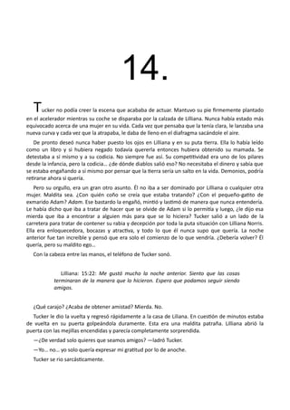 14.
Tucker no podía creer la escena que acababa de actuar. Mantuvo su pie firmemente plantado
en el acelerador mientras su coche se disparaba por la calzada de Lilliana. Nunca había estado más
equivocado acerca de una mujer en su vida. Cada vez que pensaba que la tenía clara, le lanzaba una
nueva curva y cada vez que la atrapaba, le daba de lleno en el diafragma sacándole el aire.
De pronto deseó nunca haber puesto los ojos en Lilliana y en su puta tierra. Ella lo había leído
como un libro y si hubiera negado todavía quererla entonces hubiera obtenido su mamada. Se
detestaba a sí mismo y a su codicia. No siempre fue así. Su competitividad era uno de los pilares
desde la infancia, pero la codicia… ¿de dónde diablos salió eso? No necesitaba el dinero y sabía que
se estaba engañando a sí mismo por pensar que la tierra sería un salto en la vida. Demonios, podría
retirarse ahora si quería.
Pero su orgullo, era un gran otro asunto. Él no iba a ser dominado por Lilliana o cualquier otra
mujer. Maldita sea. ¿Con quién coño se creía que estaba tratando? ¿Con el pequeño-gatito de
exmarido Adam? Adam. Ese bastardo la engañó, mintió y lastimó de manera que nunca entendería.
Le había dicho que iba a tratar de hacer que se olvide de Adam si lo permitía y luego, ¿le dijo esa
mierda que iba a encontrar a alguien más para que se lo hiciera? Tucker salió a un lado de la
carretera para tratar de contener su rabia y decepción por toda la puta situación con Lilliana Norris.
Ella era enloquecedora, bocazas y atractiva, y todo lo que él nunca supo que quería. La noche
anterior fue tan increíble y pensó que era solo el comienzo de lo que vendría. ¿Debería volver? Él
quería, pero su maldito ego…
Con la cabeza entre las manos, el teléfono de Tucker sonó.
Lilliana: 15:22: Me gustó mucho la noche anterior. Siento que las cosas
terminaran de la manera que lo hicieron. Espero que podamos seguir siendo
amigos.
¿Qué carajo? ¿Acaba de obtener amistad? Mierda. No.
Tucker le dio la vuelta y regresó rápidamente a la casa de Liliana. En cuestión de minutos estaba
de vuelta en su puerta golpeándola duramente. Esta era una maldita patraña. Lilliana abrió la
puerta con las mejillas encendidas y parecía completamente sorprendida.
—¿De verdad solo quieres que seamos amigos? —ladró Tucker.
—Yo… no… yo solo quería expresar mi gratitud por lo de anoche.
Tucker se rio sarcásticamente.
 