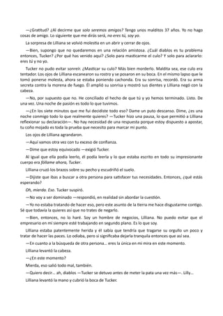 —¿Gratitud? ¿Al decirme que solo seremos amigos? Tengo unos malditos 37 años. Yo no hago
cosas de amigo. Lo siguiente que me dirás será, no eres tú, soy yo.
La sorpresa de Lilliana se volvió molestia en un abrir y cerrar de ojos.
—Bien, supongo que no quedaremos en una relación amistosa. ¿Cuál diablos es tu problema
entonces, Tucker? ¿Por qué has venido aquí? ¿Solo para masticarme el culo? Y solo para aclararlo:
eres tú y no yo.
Tucker no pudo evitar sonreír. ¿Masticar su culo? Más bien morderlo. Maldita sea, ese culo era
tentador. Los ojos de Lilliana escanearon su rostro y se posaron en su boca. En el mismo lapso que le
tomó ponerse molesta, ahora se estaba poniendo cachonda. Era su sonrisa, recordó. Era su arma
secreta contra la morena de fuego. Él amplió su sonrisa y mostró sus dientes y Lilliana negó con la
cabeza.
—No, por supuesto que no. He conciliado el hecho de que tú y yo hemos terminado. Listo. De
una vez. Una noche de pasión es todo lo que tuvimos.
—¿En los siete minutos que me fui decidiste todo eso? Dame un puto descanso. Dime, ¿es una
noche conmigo todo lo que realmente quieres? —Tucker hizo una pausa, lo que permitió a Lilliana
reflexionar su declaración—. No hay necesidad de una respuesta porque estoy dispuesto a apostar,
tu coño mojado es toda la prueba que necesito para marcar mi punto.
Los ojos de Lilliana agrandaron.
—Aquí vamos otra vez con tu exceso de confianza.
—Dime que estoy equivocado —exigió Tucker.
Al igual que ella podía leerlo, él podía leerla y lo que estaba escrito en todo su impresionante
cuerpo era fóllame ahora, Tucker.
Lilliana cruzó los brazos sobre su pecho y escudriñó el suelo.
—Dijiste que ibas a buscar a otra persona para satisfacer tus necesidades. Entonces, ¿qué estás
esperando?
Oh, mierda. Eso. Tucker suspiró.
—No voy a ser dominado —respondió, en realidad sin abordar la cuestión.
—Yo no estaba tratando de hacer eso, pero este asunto de la tierra me hace disgustarme contigo.
Sé que todavía la quieres así que no trates de negarlo.
—Bien, entonces, no lo haré. Soy un hombre de negocios, Lilliana. No puedo evitar que el
empresario en mí siempre esté trabajando en segundo plano. Es lo que soy.
Lilliana estaba patentemente herida y él sabía que tendría que tragarse su orgullo un poco y
tratar de hacer las paces. Lo odiaba, pero si significaba dejarla tranquila entonces que así sea.
—En cuanto a la búsqueda de otra persona… eres la única en mi mira en este momento.
Lilliana levantó la cabeza.
—¿En este momento?
Mierda, eso salió todo mal, también.
—Quiero decir… ah, diablos —Tucker se detuvo antes de meter la pata una vez más—. Lilly…
Lilliana levantó la mano y cubrió la boca de Tucker.
 