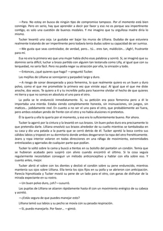 —Para. No estoy en busca de ningún tipo de compromiso tampoco. Por el momento está bien
conmigo. Pero en serio, hay que aprender a decir por favor y eso no es porque sea impertinente
contigo, es solo una cuestión de buenos modales. Y me imagino que tu orgullosa madre diría lo
mismo.
Tucker levantó una ceja. Le gustaba ver bajar los muros de Lilliana. Dudaba de que estuviera
realmente tratando de ser impertinente pero todavía tenía dudas sobre su capacidad de ser sumisa.
—Me gusta que seas controlador, de verdad, pero… tú… eres tan, maldición… ¡Agh!, frustrante
para mí.
Esa no era la primera vez que una mujer había dicho esas palabras y sonrió. Sí, se imaginó que su
dominio sería difícil; luchar a brazo partido con alguien tan testaruda como Lilly, al igual que con su
terquedad, no sería fácil. Pero no podía negar su atracción por ella, la sinrazón y todo.
—Entonces, ¿qué quieres que haga? —preguntó Tucker.
Las mejillas de Lilliana se sonrojaron y parpadeó largo y duro.
—A riesgo de sonar desesperada y poco femenina, lo que realmente quiero es un buen y duro
polvo, como el que me prometiste la primera vez que viniste aquí. Al igual que el que me diste
anoche, dos veces. Te quiero a ti y tu increíble polla para hacerme olvidar el hecho de que quieres
mi tierra y que no somos en absoluto el uno para el otro.
La polla se le endureció inmediatamente. Sí, su petición era poco femenina pero a él le
importaba una mierda. Estaba siendo completamente honesta, sin insinuaciones, sin juegos, sin
matices… jodidamente real. En cuanto a no ser el uno para el otro, que probablemente así fuera,
pero ambos estaban yendo de frente con el otro y no había alusiones ni pretextos.
Él la quería y ella lo quería por el momento, y eso era lo suficientemente bueno. Por ahora.
Tucker la agarró por la cintura y la levantó en sus brazos. Un buen polvo duro era precisamente lo
que pretendía darle. Lilliana envolvió sus brazos alrededor de su cuello mientras se tambaleaba en
su casa y dio una patada a la puerta que se cerró detrás de él. Tucker apretó la boca contra sus
cálidos labios y tropezó en su dormitorio donde ambos desgarraron la ropa del otro frenéticamente.
Jeans y ropa interior volaron en todas direcciones en una ráfaga de movimiento, extremidades
entrelazadas y agarradas de cualquier parte que podían.
Tucker la soltó sobre la cama y buscó a tientas en su bolsillo del pantalón un condón. Temía que
se hubieran acabado pero suspiró con alivio cuando encontró el último. Si la cosa seguía
regularmente necesitaban conseguir un método anticonceptivo y hablar con ella sobre eso. Y
cuanto antes, mejor.
Tucker abrió el sobre con los dientes y deslizó el condón sobre su pene endurecido, mientras
mantenía sus ojos sobre Lilliana. Ella tenía los ojos fijos en su polla y se abrieron con anticipación.
Parecía hipnotizada y Tucker movió su pene de un lado para el otro, con ganas de disfrutar de la
mirada expectante en su rostro.
—Un buen polvo duro, ¿eh?—susurró.
Las pupilas de Lilliana se alzaron rápidamente hasta él con un movimiento enérgico de su cabeza
y asintió.
—¿Estás segura de que puedes manejar esto?
Lilliana lamió sus labios y su pecho se movía con su pesada respiración.
—Sí, puedo manejarlo. Por favor… —gimió.
 