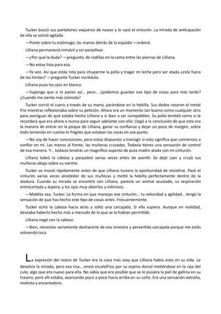 Tucker buscó sus pantalones vaqueros de nuevo y le sacó el cinturón. La mirada de anticipación
de ella se volvió agitada.
—Ponte sobre tu estómago, las manos detrás de la espalda —ordenó.
Lilliana permaneció inmóvil y sin pestañear.
—¿Por qué la duda? —preguntó, de rodillas en la cama entre las piernas de Lilliana.
—No estoy lista para eso.
—Ya veo. Así que estás lista para chuparme la polla y tragar mi leche pero ser atada ¿está fuera
de los límites? —preguntó Tucker incrédulo.
Lilliana puso los ojos en blanco.
—Supongo que si lo pones así… pero… ¿podemos guardar ese tipo de cosas para más tarde?
¿Cuando me sienta más cómoda?
Tucker corrió el cuero a través de su mano, parándose en la hebilla. Sus dedos rozaron el metal
frío mientras reflexionaba sobre su petición. Ahora era un momento tan bueno como cualquier otro
para averiguar de qué estaba hecha Lilliana y si iban a ser compatibles. Su polla tembló como si le
recordara que era ahora o nunca para seguir adelante con ella. Llegó a la conclusión de que esta era
la manera de entrar en la psique de Lilliana, ganar su confianza y dejar un poco de margen, sobre
todo teniendo en cuenta lo frágiles que estaban las cosas en ese punto.
—No soy de hacer concesiones, pero estoy dispuesto a transigir si esto significa que comiences a
confiar en mí. Las manos al frente, las muñecas cruzadas. Todavía tienes una sensación de control
de esa manera. Y… todavía tendrás un magnífico aspecto de puta madre atada con mi cinturón.
Lilliana ladeó la cabeza y parpadeó varias veces antes de asentir. Se dejó caer y cruzó sus
muñecas abajo sobre su vientre.
Tucker se movió rápidamente antes de que Lilliana tuviera la oportunidad de resistirse. Pasó el
cinturón varias veces alrededor de sus muñecas y metió la hebilla perfectamente dentro de la
atadura. Cuando su mirada se encontró con Lilliana, parecía un animal asustado, su respiración
entrecortada y áspera, y los ojos muy abiertos y vidriosos.
—Maldita sea, Tucker. La forma en que manejas ese cinturón… tu velocidad y agilidad… tengo la
sensación de que has hecho este tipo de cosas antes. Frecuentemente.
Tucker echó la cabeza hacia atrás y soltó una carcajada. Si ella supiera. Aunque en realidad,
deseaba haberlo hecho más a menudo de lo que se lo habían permitido.
Lilliana negó con la cabeza:
—Bien, necesitas seriamente deshacerte de esa siniestra y pervertida carcajada porque me estás
volviendo loca.
La expresión del rostro de Tucker era la cosa más sexy que Lilliana había visto en su vida. Le
devolvía la mirada, pero esa risa… envió escalofríos por su espina dorsal metiéndose en la raja del
culo, algo que era nuevo para ella. No sabía que era posible que se le pusiera la piel de gallina en su
trasero, pero allí estaba, avanzando poco a poco hacia arriba en su coño. Era una sensación extraña,
molesta y encantadora.
 