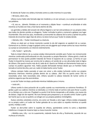 El aliento de Tucker era cálido y húmedo contra su oído mientras le susurraba:
—Mi dulce, dócil, Lilly…
Lilliana nunca había sido llamada algo tan modesto y a la vez sensual, y su cuerpo se suavizó con
sus palabras.
—Sí, eso es… dámelo. Piérdete en el momento y déjate llevar —continuó arrullándole el oído
mientras se hundía con más y más fuerza dentro de ella.
Los gemidos y latidos del corazón de Lilliana llegaron a ser tan estruendosos en sus propios oídos
que todos los demás sonidos se ahogaron. Tucker inclinaba la pelvis y comenzó a golpear ese lugar
incontenible. Ella cerró los ojos, mordiendo y arrancando las sábanas de la cama y apretó los puños
tratando de encontrar algún tipo de alivio a la dulce tortura que Tucker le estaba dando.
—Dámelo, Lilly —Tucker mordisqueó su clavícula.
Lilliana se alejó por un breve momento cuando la ola del orgasmo se apoderó de su cuerpo.
Comenzó en su vientre y luego la golpeó como una ola gigante que rompe contra las rocas mientras
su cuerpo se convulsionó y se retorció violentamente.
—¡Ah, Tucker! —gritó ella.
Toda la mitad inferior de su cuerpo estaba intensamente sensible pero Tucker era inmisericorde
mientras continuaba profundizando en ella, buscando su propia liberación. Lilliana gimió y trató de
permanecer lo más quieta posible tratando de frenar el espasmo de su cuerpo. La forma en que
Tucker le levantó las manos por encima de la cabeza y el sonido de su voz abrumaba toda la lógica
de Lilliana. Ella quería mucho más de él, todo de él. Quería ser follada así diariamente hasta que su
cuerpo no pudiera aguantar más. Había pasado demasiado tiempo desde que un hombre había
tomado el control de ella y aún así, nadie lo había hecho como Tucker.
Lilliana siempre había asociado el sexo con amor y ella estaba luchando contra sus propios
demonios interiores mientras gritaba dentro de su cabeza. ¡No! Ella no quería amor. Ella no
necesitaba amor. Solo necesitaba esto. Lilliana sacudió la cabeza tratando de luchar contra el
próximo orgasmo que iba acercándose.
La voz de Tucker era baja y profunda mientras hablaba para sí mismo.
—Justo ahí…
Lilliana sentía la clara pulsación de su polla cuando sus movimientos se volvieron frenéticos. Él
giraba y giró sus caderas mientras se deslizaba a sí mismo todo el camino solo para forzar su polla
en su tiempo una y otra vez. Él golpeó su punto G de forma inesperada y allí estaba, una nueva ola
de éxtasis. Llegó tan de repente. No tuvo tiempo para prepararse y se sacudió contra Tucker y gritó
tan fuerte que su voz se quebró y se ahogó con sus propias palabras ininteligibles.
Dulces estrellas celestiales encima, era como ser llevada a otro lugar. Lilliana estaba empapada
en su propio sudor y el sudor de Tucker goteaba de su cara sobre su espalda mientras se quedó
quieto, maldijo y salió.
Tucker se derrumbó sobre la espalda de Lilliana, apretándola contra la cama y dejándola
indefensa e incapaz de moverse bajo su masa muscular masiva.
—Maldita seas, Lilly —se rio suavemente, rodando fuera de ella y, finalmente, sacando de sus
muñecas el cinturón.
 