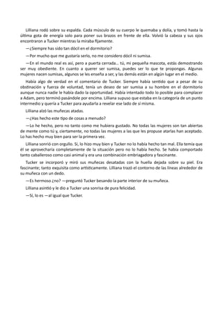 Lilliana rodó sobre su espalda. Cada músculo de su cuerpo le quemaba y dolía, y tomó hasta la
última gota de energía solo para poner sus brazos en frente de ella. Volvió la cabeza y sus ojos
encontraron a Tucker mientras la miraba fijamente.
—¿Siempre has sido tan dócil en el dormitorio?
—Por mucho que me gustaría serlo, no me considero dócil ni sumisa.
—En el mundo real es así, pero a puerta cerrada… tú, mi pequeña mascota, estás demostrando
ser muy obediente. En cuanto a querer ser sumisa, puedes ser lo que te propongas. Algunas
mujeres nacen sumisas, algunos se les enseña a ser, y las demás están en algún lugar en el medio.
Había algo de verdad en el comentario de Tucker. Siempre había sentido que a pesar de su
obstinación y fuerza de voluntad, tenía un deseo de ser sumisa a su hombre en el dormitorio
aunque nunca nadie le había dado la oportunidad. Había intentado todo lo posible para complacer
a Adam, pero terminó pasándole por encima. Lilliana supuso que estaba en la categoría de un punto
intermedio y quería a Tucker para ayudarla a revelar ese lado de sí misma.
Lilliana alzó las muñecas atadas.
—¿Has hecho este tipo de cosas a menudo?
—Lo he hecho, pero no tanto como me hubiera gustado. No todas las mujeres son tan abiertas
de mente como tú y, ciertamente, no todas las mujeres a las que les propuse atarlas han aceptado.
Lo has hecho muy bien para ser la primera vez.
Lilliana sonrió con orgullo. Sí, lo hizo muy bien y Tucker no lo había hecho tan mal. Ella temía que
él se aprovecharía completamente de la situación pero no lo había hecho. Se había comportado
tanto caballeroso como casi animal y era una combinación embriagadora y fascinante.
Tucker se incorporó y miró sus muñecas desatadas con la huella dejada sobre su piel. Era
fascinante; tanto exquisita como artísticamente. Lilliana trazó el contorno de las líneas alrededor de
su muñeca con un dedo.
—Es hermoso ¿no? —preguntó Tucker besando la parte interior de su muñeca.
Lilliana asintió y le dio a Tucker una sonrisa de pura felicidad.
—Sí, lo es —al igual que Tucker.
 