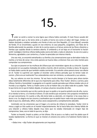 15.
Tucker se sentó a comer la cena ligera que Lilliana había cocinado. El maíz fresco sacado del
pequeño jardín que su tía tenía atrás y el pollo al horno era como el sabor del hogar. Ambos se
habían duchado y estaban sentados uno frente al otro con One Republic, If I Lose Myself, sonando
de fondo. Él se encontraba a gusto en ese entorno; la casa pequeña, acogedora, con fotos de la
familia adornando las paredes, el olor de la cocina casera y el tenue aroma de las flores silvestres y
hierbas que soplaba desde la ventana abierta. El ambiente y el sol bajo en el horizonte lo hacían
sentir nostálgico mientras Lilliana balbuceaba acerca de todo y nada en absoluto. Su voz era suave y
femenina, agradable y casi cantarina, y Tucker la apreciaba con intenso interés.
Una vez más, se encontró extrañando a su familia y las conversaciones que se derivaban todas las
noches a la hora de cenar. Una visita parecía ser buena idea y entonces hizo una nota mental para
comprobar sus compromisos.
Sus ojos se posaron en las muñecas de Lilliana que aún mostraban signos de su cinturón. Cuando
se posaron en sus pupilas moteadas de verde y marrón, ella le sonreía y miraba su boca. Ni siquiera
se había dado cuenta de que también estaba sonriendo. Era extraño cómo parecía tener ese efecto
en él. Tucker la suprimió con rapidez al recordar cómo Lilliana pensaba que no tenían nada en
común. ¿Pero era así realmente? Sus antecedentes eran tan similares, su educación y sus valores…
No, sus valores no eran los mismos. Tal vez hace mucho tiempo si lo fueran pero ahora tenían
ideas totalmente diferentes de lo que era importante para ellos. Para Tucker: dinero y carrera; para
Lilliana: familia y honestidad. La garganta se le apretó cuando pensaba que Lilliana estaba sola en el
mundo y sus engaños. Tanto su madre como su tía se habían ido y no sabía nada de su padre. Todo
lo que tenía era lo que le habían dejado, el campo y buenos recuerdos de ellas.
Fue en ese momento que se dio cuenta de que no podía y no quería quitarle eso de ella, nunca.
A la mierda la tierra; a la mierda el dinero. Él solo tendría que encontrar otro proyecto inmobiliario
en qué concentrarse. En cuanto a Lilly, ella tenía toda su atención, sin importar si las cosas iban a
durar o no. Su alegría era tan sincera y cautivadora que no podía hacer nada más que aceptarla con
todo lo que era, obstinada, difícil, muchas veces exasperante y completamente adorable.
Incómodo con las emociones que el hogar y la sonrisa de Lilliana le evocaban, Tucker miró la
mesa y cogió un hilo suelto en el mantel impacientemente. No le hacía falta otro intento fallido de
una relación y Lilliana había dejado muy claro que no estaba interesada en ningún tipo de
compromiso. Sexo, eso es todo lo que era, se dijo.
Tucker se levantó, limpió su plato y el de Lilliana. Ella se puso a su lado y secó los platos que él
lavaba rápidamente. La forma en que se movían al unísono era como si lo hubieran hecho toda la
vida.
—Debo irme —dijo Tucker abruptamente con inquietud.
 