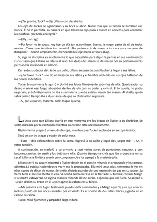 —¿Tan pronto, Tuck? —dijo Lilliana con desaliento.
Los ojos de Tucker se agrandaron y su boca se abrió. Nadie más que su familia le llamaban así,
nunca. Él no lo permitía. La manera en que Lilliana lo dijo puso a Tucker en aprietos para encontrar
las palabras. ¿Debería corregirla?
—Lilly… —tragó
—Por favor no te vayas. Hoy fue un día tan maravilloso. Bueno, la mayor parte de él, de todos
modos. ¿Tiene que terminar tan pronto? ¿No podemos ir de nuevo a tu casa para un poco de
disciplina? —sonrió ampliamente, meneando las cejas hacia arriba y abajo.
Sí, algo de disciplina es exactamente lo que necesitaba para dejar de pensar en sus sentimientos
cursis; sabía que Lilliana se refería al sexo. Los dedos de Lilliana se deslizaron por su pecho mientras
permanecía mirándola en silencio.
Cerrando sus dedos detrás de su cuello, Lilliana se puso de puntillas hasta llegar a sus labios.
—¿Por favor, Tuck? —le dio un beso en sus labios y el hambre ardiendo en sus ojos hablaban de
los deseos indecibles.
Tucker bruscamente la agarró y plantó sus labios firmemente sobre los de ella. Quería saciar su
deseo y avivar ese fuego abrasador dentro de ella con su poder y control. Él lo quería, no podía
negárselo, y definitivamente no iba a rechazarla cuando estaba siendo tan mansa. Al diablo, quién
sabía cuánto tiempo iba a durar antes de que su obstinación regresara.
—Sí, por supuesto, mascota. Todo lo que quieras.
La única cosa que Lilliana quería en ese momento era los brazos de Tucker a su alrededor. Se
sintió mareada por la excitación mientras su corazón latía aceleradamente.
Rápidamente preparó una muda de ropa, mientras que Tucker exploraba en su ropa interior.
Sacó un par de bragas y sostén de color rosa.
—Estos —dijo colocándolos sobre la cama. Regresó a su cajón y cogió dos juegos más—. Ah, y
estos también.
A continuación, se trasladó a su armario y sacó varios pares de pantalones vaqueros y con
botones, camisas de vestir y los dejó para ella. ¿Cuánto tiempo se creía que iba a quedarse en su
casa? Lilliana se limitó a asentir con complacencia y los agregó a la creciente pila.
Lilliana cerró su casa y encontró a Tucker de pie en el porche mirando el crepúsculo y los campos
abiertos. Lo estaba haciendo otra vez y eso la preocupaba. Ella miró a sus ojos, temerosa de ver en
ellos signos de dólar de nuevo. Se sintió aliviada cuando vio una expresión de paz en su rostro. Su
tierra tenía el mismo efecto en ella. Se sentía como en casa en la tierra de su familia, como si Margo
y su madre estuvieran de alguna manera mirando desde arriba. Esperaba que así fuera. Se acercó a
Tucker, deslizó su brazo en el suyo y apoyó la cabeza en su bíceps.
—Me encanta este lugar. Realmente puedo sentir a mi madre y a Margo aquí. Te juro que a veces
incluso puedo oír sus voces llevadas por el viento. Es el sonido de dos niñas felices jugando en el
campo de calicó.
Tucker miró fijamente y parpadeó largo y duro.
 