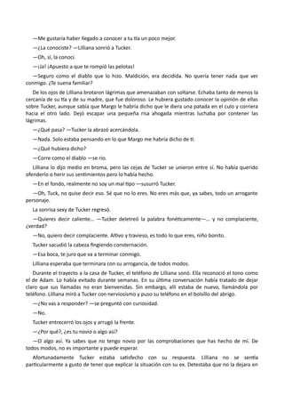 —Me gustaría haber llegado a conocer a tu tía un poco mejor.
—¿La conociste? —Lilliana sonrió a Tucker.
—Oh, sí, la conocí.
—¡Ja! ¡Apuesto a que te rompió las pelotas!
—Seguro como el diablo que lo hizo. Maldición, era decidida. No quería tener nada que ver
conmigo. ¿Te suena familiar?
De los ojos de Lilliana brotaron lágrimas que amenazaban con soltarse. Echaba tanto de menos la
cercanía de su tía y de su madre, que fue doloroso. Le hubiera gustado conocer la opinión de ellas
sobre Tucker, aunque sabía que Margo le habría dicho que le diera una patada en el culo y corriera
hacia el otro lado. Dejó escapar una pequeña risa ahogada mientras luchaba por contener las
lágrimas.
—¿Qué pasa? —Tucker la abrazó acercándola.
—Nada. Solo estaba pensando en lo que Margo me habría dicho de ti.
—¿Qué hubiera dicho?
—Corre como el diablo —se rio.
Lilliana lo dijo medio en broma, pero las cejas de Tucker se unieron entre sí. No había querido
ofenderlo o herir sus sentimientos pero lo había hecho.
—En el fondo, realmente no soy un mal tipo —susurró Tucker.
—Oh, Tuck, no quise decir eso. Sé que no lo eres. No eres más que, ya sabes, todo un arrogante
personaje.
La sonrisa sexy de Tucker regresó.
—Quieres decir caliente… —Tucker deletreó la palabra fonéticamente—… y no complaciente,
¿verdad?
—No, quiero decir complaciente. Altivo y travieso, es todo lo que eres, niño bonito.
Tucker sacudió la cabeza fingiendo consternación.
—Esa boca, te juro que va a terminar conmigo.
Lilliana esperaba que terminara con su arrogancia, de todos modos.
Durante el trayecto a la casa de Tucker, el teléfono de Lilliana sonó. Ella reconoció el tono como
el de Adam. Lo había evitado durante semanas. En su última conversación había tratado de dejar
claro que sus llamadas no eran bienvenidas. Sin embargo, allí estaba de nuevo, llamándola por
teléfono. Lilliana miró a Tucker con nerviosismo y puso su teléfono en el bolsillo del abrigo.
—¿No vas a responder? —se preguntó con curiosidad.
—No.
Tucker entrecerró los ojos y arrugó la frente.
—¿Por qué?, ¿es tu novio o algo así?
—O algo así. Ya sabes que no tengo novio por las comprobaciones que has hecho de mí. De
todos modos, no es importante y puede esperar.
Afortunadamente Tucker estaba satisfecho con su respuesta. Lilliana no se sentía
particularmente a gusto de tener que explicar la situación con su ex. Detestaba que no la dejara en
 
