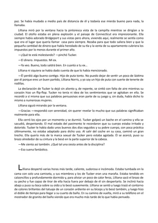 paz. Se había mudado a medio país de distancia de él y todavía ese mierda bueno para nada, la
llamaba.
Lilliana miró por la ventana hacia la pintoresca vista de la campiña mientras se dirigían a la
ciudad. El otoño estaba en plena explosión y el paisaje de Connecticut era impresionante. Ella
siempre había adorado Bridgeport y sus vistas pero ahora, viviendo aquí, realmente se sentía como
que era el lugar que quería llamar casa para siempre. Rezaba para que todo saliera bien y que la
pequeña cantidad de dinero que había heredado de su tía y la venta de su apartamento cubriera los
impuestos por lo menos durante el primer año.
—¿Qué te está molestando? —pinchó Tucker.
—El dinero. Impuestos. Mi ex.
—Ya veo. Bueno, todo saldrá bien. En cuanto a tu ex…
Lilliana ni siquiera se había dado cuenta de que lo había mencionado.
—Él perdió algo bueno contigo. Hijo de puta tonto. No puedo dejar de sentir un poco de lástima
por él porque eres un buen partido, Lilliana Norris, y yo soy un hijo de puta con suerte de tenerte de
rodillas.
La declaración de Tucker la dejó sin aliento y, de repente, se sintió con falta de aire mientras su
corazón hizo un flip-flop. Tucker no tenía ni idea de los sentimientos que se agitaban en ella. Se
recordó a sí misma que sus palabras persuasivas eran parte de su juego y, sin duda, había dicho lo
mismo a numerosas mujeres.
Lilliana siguió mirando por la ventana.
—Gracias —respondió con serenidad, sin querer revelar lo mucho que sus palabras significaban
realmente para ella.
Ella cerró los ojos por un momento y se durmió. Tucker golpeó un bache en el camino y ella se
sacudió, despertando. El mal estado del pavimento le recordaron que su cuerpo estaba irritado y
dolorido. Tucker le había dado unos buenos dos días seguidos y su pobre cuerpo, con poca práctica
últimamente, no estaba adaptado para dicho uso. Al salir del coche en su casa, caminó un gran
trecho. Ella quería más de la marca sexual de Tucker pero estaba agotada. Él se acercó, puso su
brazo alrededor de su cintura y la besó en la parte superior de la cabeza.
—Me siento así también. ¿Qué tal una siesta antes de la disciplina?
—Eso suena fantástico.
Lilliana despertó varias horas más tarde, caliente, sudorosa e incómoda. Estaba tumbada en la
cama con solo una camiseta, y sus miembros y los de Tucker eran una maraña. Estaba tendido en
calzoncillos y profundamente dormido y, para aliviar un poco de calor feroz, Lilliana sacó el brazo de
su pecho y fue capaz de tirar de ella hacia fuera por debajo de él sin despertarlo. Se inclinó hacia
abajo y puso su boca sobre su oído y lo besó suavemente. Lilliana se sentó y luego trazó el contorno
de colores brillantes del tatuaje de un corazón ardiente en su bíceps y lo besó también, y luego hizo
el doble de tiempo para llegar a su cuarto de baño. En su camino de vuelta, miró a su teléfono en el
mostrador de granito del baño viendo que era mucho más tarde de lo que había pensado.
 