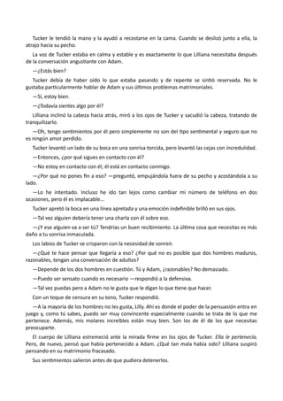 Tucker le tendió la mano y la ayudó a recostarse en la cama. Cuando se deslizó junto a ella, la
atrajo hacia su pecho.
La voz de Tucker estaba en calma y estable y es exactamente lo que Lilliana necesitaba después
de la conversación angustiante con Adam.
—¿Estás bien?
Tucker debía de haber oído lo que estaba pasando y de repente se sintió reservada. No le
gustaba particularmente hablar de Adam y sus últimos problemas matrimoniales.
—Sí, estoy bien.
—¿Todavía sientes algo por él?
Lilliana inclinó la cabeza hacia atrás, miró a los ojos de Tucker y sacudió la cabeza, tratando de
tranquilizarlo.
—Oh, tengo sentimientos por él pero simplemente no son del tipo sentimental y seguro que no
es ningún amor perdido.
Tucker levantó un lado de su boca en una sonrisa torcida, pero levantó las cejas con incredulidad.
—Entonces, ¿por qué sigues en contacto con él?
—No estoy en contacto con él; él está en contacto conmigo.
—¿Por qué no pones fin a eso? —preguntó, empujándola fuera de su pecho y acostándola a su
lado.
—Lo he intentado. Incluso he ido tan lejos como cambiar mi número de teléfono en dos
ocasiones, pero él es implacable…
Tucker apretó la boca en una línea apretada y una emoción indefinible brilló en sus ojos.
—Tal vez alguien debería tener una charla con él sobre eso.
—¿Y ese alguien va a ser tú? Tendrías un buen recibimiento. La última cosa que necesitas es más
daño a tu sonrisa inmaculada.
Los labios de Tucker se crisparon con la necesidad de sonreír.
—¿Qué te hace pensar que llegaría a eso? ¿Por qué no es posible que dos hombres maduros,
razonables, tengan una conversación de adultos?
—Depende de los dos hombres en cuestión. Tú y Adam, ¿razonables? No demasiado.
—Puedo ser sensato cuando es necesario —respondió a la defensiva.
—Tal vez puedas pero a Adam no le gusta que le digan lo que tiene que hacer.
Con un toque de censura en su tono, Tucker respondió.
—A la mayoría de los hombres no les gusta, Lilly. Ahí es donde el poder de la persuasión entra en
juego y, como tú sabes, puedo ser muy convincente especialmente cuando se trata de lo que me
pertenece. Además, mis molares increíbles están muy bien. Son los de él de los que necesitas
preocuparte.
El cuerpo de Lilliana estremeció ante la mirada firme en los ojos de Tucker. Ella le pertenecía.
Pero, de nuevo, pensó que había pertenecido a Adam. ¿Qué tan mala había sido? Lilliana suspiró
pensando en su matrimonio fracasado.
Sus sentimientos salieron antes de que pudiera detenerlos.
 