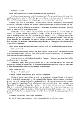 —El amor es una farsa.
Tucker pareció sorprendido y se incorporó sobre un codo para mirarla.
—No solo es ciego, sino sordo y mudo. Y seguro como el infierno que no lo conquista todo. ¿Por
qué la gente les dice eso a las niñas? ¿Por qué no mandan al traste todo cuento de hadas con un
falso final feliz y les dicen que la vida es injusta y el amor es una mierda? —continuó.
—Debido a que no es un asco. Mierda, Lilly, ¿por qué un panorama tan sombrío? No, no siempre
lo conquista todo, pero cuando es real se siente tan jodidamente bien. No importa lo fugaz que sea.
Ahora fue el turno de Lilliana de sorprenderse. ¿Eso venía del hombre cuyo nombre era sinónimo
de ser un mujeriego? No tenía ningún sentido.
—¿Por qué tan sombrío? Debido a que el hombre al que me prometí por siempre arrancó mi
corazón y lo pisoteó. Él tomó el juramento de fidelidad y se fue de putas delante de mis narices.
Todo el maldito pueblo lo sabía, mis supuestos mejores amigos, y nadie se preocupó lo suficiente
por mí para que me dejaran entrar en la pequeña broma. Oh, pobrecita Lilliana. Mírala, ella no
puede mantener feliz a su hombre por eso él lo consigue en otro lugar. Es como una broma. Hice
todo lo posible para mantener a Adam complacido y se metió en cada agujero que pudo encontrar
—dijo Lilliana suavemente.
Tucker le tocó la cara, calmando su irritación mientras corría con su dedo índice sobre sus labios.
—¿Cómo te enteraste?
—Cuando mi ginecólogo me informó que tenía clamidia. ¿No es bonito? Ese pelotudo dormía
con cualquiera y no usaba condón, y luego volvía a casa a difundir su inmundicia. Ese hombre es un
charco asqueroso de jugo de enema.
—Por cierto que tienes habilidad con las palabras, mascota. —Tucker se rio y su sonrisa produjo
en ella otra risita en respuesta.
—Cuando todo estaba dicho y hecho, resulta que se había acostado con casi una docena de
mujeres que conozco en el corto lapso de nuestro matrimonio de cuatro años. Así que tú entre toda
la gente debes entender por qué yo no creo en el enamoramiento.
Tucker frunció las cejas.
—¿Por qué yo de toda la gente?
—Porque tú te has divorciado dos veces —dijo ella claramente.
—El hecho de que no estoy en busca de amor y he renunciado a él no significa que yo no crea en
él. O en perderlo. El gran plan para mi vida nunca incluyó el divorcio. Era joven cuando me casé por
primera vez, y mis metas profesionales y la educación eran más importantes que mi vida amorosa.
En retrospectiva, no peleé con fuerza suficiente por mi primer matrimonio y luché muy duro para
hacer algo de la nada con mi segundo —continuó—. Soy un firme creyente en el amor verdadero,
Lilly. Lo he encontrado en dos ocasiones. Pensé que lo encontré con mi casi tercera esposa, pero
resulta que yo no estaba enamorado de ella tanto como lo estaba de la idea del amor y tener mi
propia familia. Resulta que ella se enamoró de la idea de vivir el estilo de vida que siempre había
querido.
—Lamento escuchar eso —dijo Lilliana tristemente.
Los ojos de Tucker se entristecieron y fueron hacia su interior, con el ceño fruncido.
 