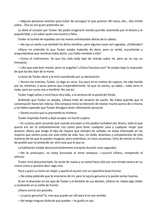 —Algunas personas mienten para tratar de conseguir lo que quieren. Mi novia, ella… ella mintió
sobre… Ella no era quien pretendía ser.
Le dolió el corazón por Tucker. No podía imaginarlo siendo querido solamente por el dinero y la
popularidad, y sin saber quién era sincero o falso.
Tucker se tumbó de espaldas con las manos entrelazadas detrás de la cabeza.
—No soy un santo y yo también he dicho mentiras, pero algunas cosas son sagradas. ¿Entiendes?
Lilliana no entendía lo que Tucker estaba tratando de decir, pero se sentó, escuchando y
preguntándose qué mentiras había dicho. ¿Le había mentido a ella?
—Como el matrimonio. Sé que has oído todo tipo de mierda sobre mí, pero yo no soy un
tramposo.
—¿Así que está bien mentir, pero no engañar? ¿Cómo funciona eso? Yo estaba bajo la impresión
de que las dos iban de la mano.
La boca de Tucker abrió y la miró asombrado por su declaración.
—Nunca me mientas, Tucker. Lo digo en serio. Eso para mí es motivo de ruptura. He sido herida
por las mentiras; a veces pienso que irreparablemente. Sé que no somos, ya sabes… nada serio ni
nada, pero yo nunca voy a mentirte. No soy así.
Tucker tragó saliva y miró hacia otro lado, a la ventana de la pared del fondo.
Sintiendo que Tucker se alejaba, Lilliana trató de atraerlo de vuelta. No había querido que la
conversación fuera tan intensa. Ella tampoco tenía la intención de revelar mucho acerca de sí misma
y no había esperado que Tucker divulgara tanta información personal.
—Siento mucho que tu prometida te mintiera.
Tucker respiraba fuerte y dejó escapar un fuerte suspiro.
—Es curioso, pero recuerdo que cuando era joven y mis padres luchaban por dinero, todo lo que
quería era ser lo suficientemente rico como para tener cualquier cosa y cualquier mujer que
quisiera. Ahora que tengo el tipo de riqueza que siempre he soñado, no estoy interesado en las
mujeres que vienen junto con este estilo de vida. Son, sin duda, atractivas y complacientes de más
maneras de las que te puedas imaginar, pero auténticas, en raras ocasiones. Echo de menos la chica
de pueblo que no pretende ser otra cosa que lo que es.
La habitación estaba desconcertantemente tranquila durante unos segundos.
—No te preocupes, no estoy buscando el amor tampoco —susurró Lilliana, rompiendo el
silencio.
Tucker miró desconcertado. Se sentó de nuevo y se volvió hacia ella con una mirada severa en su
rostro como si quisiera decir algo más.
Poco a poco su rostro se relajó, y apartó el asunto con un repentino buen humor.
—No estoy pidiendo que te enamores de mí, pero la lujuria genuina y la pasión serían buenas.
Al ver la diversión en los ojos de Tucker y el destello de sus dientes, Lilliana rio. Había algo cálido
y cautivante en su estilo de humor.
Lilliana sonrió con picardía.
—¿Lujuria genuina? Sí, creo que puedo ser útil para ti en ese sentido.
—No tengo ninguna duda de que puedes —le guiñó un ojo.
 