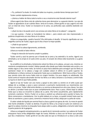 —Tú, ¿solitario? Lo dudo. En medio de todas tus mujeres, ¿cuándo tienes tiempo para leer?
Tucker cambió rápidamente el tema.
—¿Vamos a hablar de libros toda la noche o vas a mostrarme este llamado talento tuyo?
Lilliana agarró dos libros más de cubiertas duras para demostrar su supuesto talento. Los ojos de
Tucker se agrandaron al ver cuántos libros tenía en la mano. Lilliana guiñó un ojo y agarró uno más
con un total de cinco. Tucker se incorporó en la cama, sus profundos ojos castaños bailando con
humor.
—¿Qué me das si te puedo servir una cerveza con estos libros en la cabeza? —preguntó.
—Lo que quieras —Tucker se humedeció los labios—, pero estaría aún más impresionado si
pudieras chupármela con esos libros en la cabeza.
Lilliana se preguntaba, ¿podría hacerlo? Ella disfrutaba el desafío. Si hacerlo significaba ver esa
magnífica sonrisa de Tucker, seguro que lo iba a hacer lo mejor posible.
—¿Todo lo que quiera?
Tucker movió la cabeza ligeramente, asintiendo.
Lilliana se mordió el labio inferior.
—Tengo la intención de hacerte cumplir tu palabra.
Tucker sonrió y sacó las piernas por el borde de la cama y las extendió a lo ancho. Agarró una
almohada y se la arrojó en el suelo entre sus pies. El corazón de Lilliana latía locamente a su gesto
dulce.
Se arrodilló en la almohada y lentamente colocó los libros en la cabeza, uno por uno, mientras se
mantenía completamente inmóvil. Habían pasado años desde que había intentado esta acción y no
estaba segura si iba a tener éxito. Se inclinó un poco hacia adelante para conseguir que los libros se
asentaran mejor en la cabeza y luego con cuidado colocó el último en la parte superior. Se
tambalearon y Lilliana contuvo la respiración hasta que se estabilizaron. Miró hacia arriba a Tucker,
que sonreía como ella nunca había visto en ningún hombre. Era pura alegría no adulterada. Ella
luchó contra el impulso abrumador de tirar los libros a un lado y lanzarse a sus brazos y centró toda
su lujuria en darle lo que había pedido.
Agarró el eje de Tucker con una mano y apoyó la otra sobre su vientre en el vello suave por
debajo de su ombligo, y poco a poco comenzó a acariciarlo manteniendo sus movimientos con
ritmo y sin prisas. Tucker silbó entre dientes y su sonrisa se desvaneció en otra cosa, deseo. Sus ojos
se abrían y cerraban hasta que se puso completamente duro. Poco a poco, Lilliana bajó la cabeza
hasta que su boca se encontró la cabeza de su pene. Ella lamió casualmente, pero rápidamente
comenzó a excitarse. Tomó a Tucker en su boca y aceleró sus esfuerzos pero cuando lo hacía, los
libros comenzaron a tambalearse. Con la polla todavía en su boca, se quedó inmóvil hasta que los
libros se asentaron y, poco a poco, comenzó a moverse hacia arriba y abajo por su polla de nuevo.
El sabor salado de líquido pre seminal llenó su boca y gimió con ganas de más. Su mano le apretó
más fuerte alrededor y Tucker se deshizo. Él quitó los libros y los arrojó al suelo con violencia y le
agarró la cabeza mientras la empujaba hacia abajo sobre su pene, obligándola a tomarlo todo hasta
la parte posterior de la garganta.
Lilliana se atragantó estrepitosamente y se apartó de él, temiendo vomitar. Las caderas de Tucker
empujaron hacia arriba obligándola tragar de nuevo, follando su boca con tal fervor que pensaba
que iba a implosionar. Tucker gruñó en voz alta cada vez que se introducía en su boca y solo unos
 