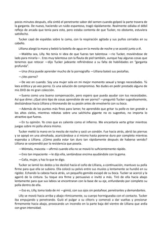 pocos minutos después, ella sintió el penetrante sabor del semen cuando golpeó la parte trasera de
la garganta. De nuevo, haciendo un ruido espantoso, tragó rápidamente. Realmente odiaba el débil
reflejo de arcada que tenía para esto, pero estaba contenta de que Tucker, no obstante, estuviera
satisfecho.
Tucker cayó de espaldas sobre la cama, con la respiración agitada y sus puños cerrados en su
cabello.
Lilliana alargó la mano y bebió la botella de agua en la mesita de noche y se acostó junto a él.
—Maldita sea, Lilly. No tenía ni idea de que fueras tan talentosa —rio Tucker, moviéndose de
lado para mirarla—. Eres muy talentosa con la flauta de piel también, aunque hay algunas cosas que
tenemos que retocar —dijo Tucker jadeante refiriéndose a su falta de habilidades en “garganta
profunda”.
—Una chica puede aprender mucho de la pornografía —Lilliana bateó sus pestañas.
—¿Ves porno?
—De vez en cuando. Soy una mujer sola en mi mejor momento sexual y tengo necesidades. Tú
lees erótica y yo veo porno. Es una solución de compromiso. No dudes en pedir prestado alguno de
mis DVD de mi gran colección.
—Suena como una buena compensación, pero espero que pueda ayudar con tus necesidades.
Así que dime: ¿Qué otro tipo de cosas aprendiste de ver porno? —preguntó Tucker sugestivamente,
deslizándose hacia Lilliana y tironeando de su pezón antes de envolverlo con su boca.
—Además de los puntos más finos para lamer, he aprendido que gritar tu polla es tan grande a
los altos cielos, mientras rebotas sobre una salchicha gigante no es sugestivo, no importa lo
atractivo que fueras.
—En tu opinión. Yo creo que es caliente como el infierno. Me encantaría verte gritar mientras
juegas sobre mi polla ahora mismo.
Tucker metió la mano en la mesita de noche y sacó un condón. Fue hacia atrás, abrió las piernas
y se apoyó en una almohada, acariciándose a sí mismo hasta ponerse duro por completo mientras
esperaba a Lilliana. ¿Cómo podía estar tan duro tan rápidamente después de haberse venido?
Lilliana se sorprendió por la resistencia que poseía.
—Móntala, mascota —afirmó cuando ella no se movió lo suficientemente rápido.
—Eres tan impaciente —le dijo ella, sentándose encima ayudándole con la goma.
—Calla, mujer, y haz lo que te digo.
Tucker se lamió los dedos y los deslizó hacia el coño de Lilliana, a continuación, mantuvo su polla
firme para que ella se subiera. Ella colocó su pelvis entre sus muslos y lentamente se hundió en su
rigidez. Echando la cabeza hacia atrás, un pequeño gemido escapó de su boca. Tucker se acercó y la
agarró de la cintura. Su toque era firme y persuasivo e invitó a más. Tiró de ella hacia abajo
lentamente para que sus labios se encontraran con la base de su eje, enfundando por completo su
polla dentro de ella.
—Eso es, Lilly, toma todo de mí —gimió, con sus ojos sin pestañear, penetrantes y demandantes.
Lilly se movió hacia arriba y abajo rítmicamente, su cuerpo hormigueaba con el contacto. Tucker
iba empujando y penetrando. Guió el pulgar a su clítoris y comenzó a dar vueltas y presionar
firmemente hacia abajo, provocando un incendio en la parte baja del vientre de Lilliana que ardía
con gran intensidad.
 