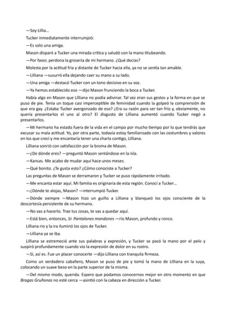 —Soy Lillia…
Tucker inmediatamente interrumpió:
—Es solo una amiga.
Mason disparó a Tucker una mirada crítica y saludó con la mano titubeando.
—Por favor, perdona la grosería de mi hermano. ¿Qué decías?
Molesta por la actitud fría y distante de Tucker hacia ella, ya no se sentía tan amable.
—Lilliana —susurró ella dejando caer su mano a su lado.
—Una amiga —destacó Tucker con un tono decisivo en su voz.
—Ya hemos establecido eso —dijo Mason frunciendo la boca a Tucker.
Había algo en Mason que Lilliana no podía adivinar. Tal vez eran sus gestos y la forma en que se
puso de pie. Tenía un toque casi imperceptible de feminidad cuando la golpeó la comprensión de
que era gay. ¿Estaba Tucker avergonzado de eso? ¿Era su razón para ser tan frío y, obviamente, no
quería presentarlos el uno al otro? El disgusto de Lilliana aumentó cuando Tucker negó a
presentarlos.
—Mi hermano ha estado fuera de la vida en el campo por mucho tiempo por lo que tendrás que
excusar su mala actitud. Yo, por otra parte, todavía estoy familiarizado con las costumbres y valores
en los que crecí y me encantaría tener una charla contigo, Lilliana.
Lilliana sonrió con satisfacción por la broma de Mason.
—¿De dónde eres? —preguntó Mason sentándose en la isla.
—Kansas. Me acabo de mudar aquí hace unos meses.
—Qué bonito. ¿Te gusta esto? ¿Cómo conociste a Tucker?
Las preguntas de Mason se derramaron y Tucker se puso rápidamente irritado.
—Me encanta estar aquí. Mi familia es originaria de esta región. Conocí a Tucker…
—¿Dónde te alojas, Mason? —interrumpió Tucker.
—Dónde siempre —Mason hizo un guiño a Lilliana y blanqueó los ojos consciente de la
descortesía persistente de su hermano.
—No vas a hacerlo. Trae tus cosas, te vas a quedar aquí.
—Está bien, entonces, Sr. Pantalones mandones —rio Mason, profundo y ronco.
Lilliana rio y la ira iluminó los ojos de Tucker.
—Lilliana ya se iba.
Lilliana se estremeció ante sus palabras y expresión, y Tucker se pasó la mano por el pelo y
suspiró profundamente cuando vio la expresión de dolor en su rostro.
—Sí, así es. Fue un placer conocerte —dijo Lilliana con tranquila firmeza.
Como un verdadero caballero, Mason se puso de pie y tomó la mano de Lilliana en la suya,
colocando un suave beso en la parte superior de la misma.
—Del mismo modo, querida. Espero que podamos conocernos mejor en otro momento en que
Bragas Gruñonas no esté cerca —asintió con la cabeza en dirección a Tucker.
 