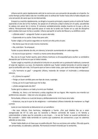 Lilliana sonrió, pero rápidamente salió de la cocina con una sensación de pesadez en el pecho. Su
corto tiempo juntos había sido tan increíble pero la actitud de Tucker hacia ella la había dejado con
una sensación de vacío que no era bienvenida.
Empacó su mochila rápidamente, se dirigió a la puerta principal y esperó junto al coche de Tucker
aspirando el aire de la fría mañana. Se apoyó en el vehículo y dejó la bolsa en el suelo, sacudiendo
la cabeza con pesar de sí misma. El romance verdaderamente estaba muerto en lo que a ella se
refería. Penosamente había querido pasar el resto de la tarde con Tucker en su sala de disciplina
pero estaba claro que no iba a suceder. Lilliana oyó partir al coche de Mason y su teléfono sonó.
—¿Dónde estás? —preguntó Tucker un poco aterrado.
—Esperando en tu coche. Estoy lista para salir.
Tucker colgó y a los pocos segundos se reunió con ella junto al auto.
—No tienes que irte en este mismo momento.
—No, está bien. Ya empaqué.
Tucker se puso delante de ella, en silencio, la tensión aumentando en cada segundo.
—Si eso es lo que quieres —movió su mano como descartándola.
No, eso es lo que Tucker quería, pero Lilliana mantuvo su brusquedad para ocultar su verdadera
decepción por la forma en que la había tratado.
Tucker cargó su mochila y le abrochó el cinturón en acuerdo con su protocolo habitual y comenzó
el viaje de regreso a su casa. Era bastante evidente que Tucker estaba tomando el camino largo lo
que la confundió aún más. Si él quería que se fuera a toda costa, ¿por qué el lento viaje de regreso?
—¿Tu hermano es gay? —preguntó Lilliana, tratando de romper el incómodo y embarazoso
silencio.
—Sí. ¿Cómo lo supiste?
—Tengo un buen sentido para ese tipo de cosas, supongo.
—Caray, yo no lo supe hasta que me lo dijo.
—¿Estás avergonzado de ello?
Tucker giró la cabeza a un lado y la miró con frialdad.
—Mierda, no. Amo a mi hermano y estoy orgulloso de sus logros. Me importa una mierda sus
preferencias sexuales —dijo con una voz grave, cruda.
Perturbada, Lilliana se cruzó de brazos y deliberadamente miró hacia otro lado.
—Entonces, soy yo la que te da vergüenza —contraatacó Lilliana tratando de mantener su frágil
control.
Justo en ese momento se detuvieron en un semáforo.
—No seas ridícula. Eres hermosa, inteligente y fuerte. ¿Por qué diablos iba yo a estar
avergonzado de ti? Es solo que no necesito a Mason corriendo de nuevo a mi familia y
cotorreándole a todos que he conocido a una mujer… —la voz de Tucker se suavizó perdiendo su
filo acerado—. Sobre todo teniendo en cuenta que acabamos de conocernos y que no sabemos
adónde va esta cosa.
Tucker había dado en el clavo que no podía discutir. Pero sus acciones aún ardían. Ella solo quería
ser presentada, no adorada y adulada. Permaneció inmóvil mirando por la ventanilla.
 