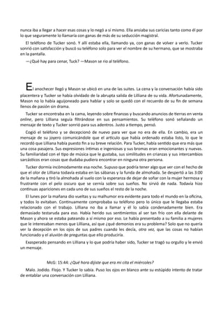 nunca iba a llegar a hacer esas cosas y lo negó a sí mismo. Ella ansiaba sus caricias tanto como él por
lo que seguramente lo llamaría con ganas de más de su seducción magistral.
El teléfono de Tucker sonó. Y allí estaba ella, llamando ya, con ganas de volver a verlo. Tucker
sonrió con satisfacción y buscó su teléfono solo para ver el nombre de su hermano, que se mostraba
en la pantalla.
—¿Qué hay para cenar, Tuck? —Mason se rio al teléfono.
El anochecer llegó y Mason se ubicó en una de las suites. La cena y la conversación había sido
placentera y Tucker se había olvidado de la abrupta salida de Lilliana de su vida. Afortunadamente,
Mason no lo había aguijoneado para hablar y solo se quedó con el recuerdo de su fin de semana
llenos de pasión sin drama.
Tucker se encontraba en la cama, leyendo sobre finanzas y buscando anuncios de tierras en venta
online, pero Lilliana seguía filtrándose en sus pensamientos. Su teléfono sonó señalando un
mensaje de texto y Tucker sonrió para sus adentros. Justo a tiempo, pensó.
Cogió el teléfono y se decepcionó de nuevo para ver que no era de ella. En cambio, era un
mensaje de su joyero comunicándole que el artículo que había ordenado estaba listo, lo que le
recordó que Lilliana había puesto fin a su breve relación. Para Tucker, había sentido que era más que
una cosa pasajera. Sus expresiones íntimas e ingeniosas y sus bromas eran emocionantes y nuevas.
Su familiaridad con el tipo de música que le gustaba, sus similitudes en crianzas y sus intercambios
sarcásticos eran cosas que dudaba pudiera encontrar en ninguna otra persona.
Tucker dormía incómodamente esa noche. Supuso que podría tener algo que ver con el hecho de
que el olor de Lilliana todavía estaba en las sábanas y la funda de almohada. Se despertó a las 3:00
de la mañana y tiró la almohada al suelo con la esperanza de dejar de soñar con la mujer hermosa y
frustrante con el pelo oscuro que se cernía sobre sus sueños. No sirvió de nada. Todavía hizo
continuas apariciones en cada uno de sus sueños el resto de la noche.
El lunes por la mañana dio vueltas y su malhumor era evidente para todo el mundo en la oficina,
y todos lo evitaban. Continuamente comprobaba su teléfono pero lo único que le llegaba estaba
relacionado con el trabajo. Lilliana no iba a llamar y él lo sabía condenadamente bien. Era
demasiado testaruda para eso. Había herido sus sentimientos al ser tan frío con ella delante de
Mason y ahora se estaba pateando a sí mismo por eso. Le había presentado a su familia a mujeres
que le interesaban menos que Lilliana, así que ¿qué demonios era su problema? Solo que no quería
ver la decepción en los ojos de sus padres cuando les decía, otra vez, que las cosas no habían
funcionado y el aluvión de preguntas que ello produciría.
Exasperado pensando en Lilliana y lo que podría haber sido, Tucker se tragó su orgullo y le envió
un mensaje.
McG: 15:44: ¿Qué hora dijiste que era mi cita el miércoles?
Malo. Jodido. Flojo. Y Tucker lo sabía. Puso los ojos en blanco ante su estúpido intento de tratar
de entablar una conversación con Lilliana.
 