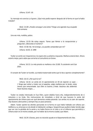 Lilliana: 15:47: 10.
Su mensaje era conciso y al grano. ¿Qué más podía esperar después de la forma en que la había
tratado?
McG: 15:49: ¿Puedo conseguir una antes? Tengo una agenda muy ocupada
esta semana.
Una vez más, maldito, pobre.
Lilliana: 15:55 No estoy segura. Tienes que llamar a la recepcionista y
preguntar. ¿Necesitas el número?
McG: 15:58: No. Yo lo tengo. ¿Lo puedes comprobar por mí?
Lilliana: 16:01: Si. BRB
Tucker se sentó con impaciencia a la espera de su próxima respuesta. Mañana estaría bien. Ahora
estaría mejor, pero sabía que cerrarían el consultorio en breve.
Lilliana: 16:13: Lo más pronto es mañana a las 15:00. Tu asistente será Sue
Ellen.
El corazón de Tucker se hundió. ¿La había trastornado tanto que lo iba a apartar completamente?
McG: 16:15: ¿Por qué tú no?
Lilliana: 16:16: La venta de mi apartamento en KS de repente se cayó. :
( Tengo que volver y tratar con el papeleo, salgo mañana por la tarde, estoy
menos que emocionada. Sue Ellen es buena y linda. Vosotros dos deberíais
hacer buenas migas……
Tucker no estaba interesado en Sue Ellen, quien diablos fuera ella, independientemente de si
estuviera o no linda. Dio instrucciones de inmediato a Ariel de que buscara la venta del
apartamento de Lilliana para ver qué demonios estaba pasando. Las ventas no se caen de repente.
Hay factores atenuantes y siempre hay un poco preaviso.
Adam. Tucker apretó los dientes pensando en la forma en que había hablado con Lilliana por
teléfono y su amenaza se oía desde la habitación contigua. Sospechó que pudiera haber tenido algo
que ver con la pérdida de la venta y no había forma en el cielo o en el infierno que permitiría a
Lilliana estar en el mismo estado, por no hablar de la misma ciudad, que Adam.
McG: 16:24: Gracias, pero no necesito ayuda en el departamento de citas.
 