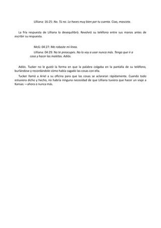 Lilliana: 16:25: No. Tú no. Lo haces muy bien por tu cuenta. Ciao, mascota.
La fría respuesta de Lilliana lo desequilibró. Revolvió su teléfono entre sus manos antes de
escribir su respuesta.
McG: 04:27: Me robaste mi línea.
Lilliana: 04:29: No te preocupes. No lo voy a usar nunca más. Tengo que ir a
casa y hacer las maletas. Adiós.
Adiós. Tucker no le gustó la forma en que la palabra colgaba en la pantalla de su teléfono,
burlándose y recordándole cómo había cagado las cosas con ella.
Tucker llamó a Ariel a su oficina para que las cosas se aclararan rápidamente. Cuando todo
estuviera dicho y hecho, no habría ninguna necesidad de que Lilliana tuviera que hacer un viaje a
Kansas —ahora o nunca más.
 