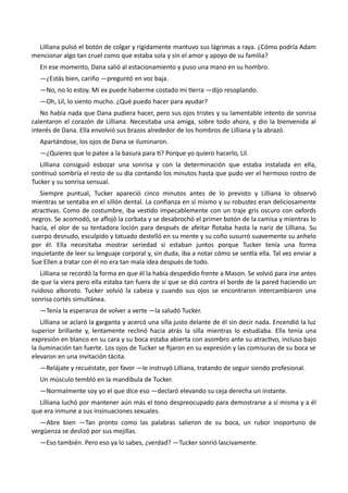 Lilliana pulsó el botón de colgar y rígidamente mantuvo sus lágrimas a raya. ¿Cómo podría Adam
mencionar algo tan cruel como que estaba sola y sin el amor y apoyo de su familia?
En ese momento, Dana salió al estacionamiento y puso una mano en su hombro.
—¿Estás bien, cariño —preguntó en voz baja.
—No, no lo estoy. Mi ex puede haberme costado mi tierra —dijo resoplando.
—Oh, Lil, lo siento mucho. ¿Qué puedo hacer para ayudar?
No había nada que Dana pudiera hacer, pero sus ojos tristes y su lamentable intento de sonrisa
calentaron el corazón de Lilliana. Necesitaba una amiga, sobre todo ahora, y dio la bienvenida al
interés de Dana. Ella envolvió sus brazos alrededor de los hombros de Lilliana y la abrazó.
Apartándose, los ojos de Dana se iluminaron.
—¿Quieres que lo patee a la basura para ti? Porque yo quiero hacerlo, Lil.
Lilliana consiguió esbozar una sonrisa y con la determinación que estaba instalada en ella,
continuó sombría el resto de su día contando los minutos hasta que pudo ver el hermoso rostro de
Tucker y su sonrisa sensual.
Siempre puntual, Tucker apareció cinco minutos antes de lo previsto y Lilliana lo observó
mientras se sentaba en el sillón dental. La confianza en sí mismo y su robustez eran deliciosamente
atractivas. Como de costumbre, iba vestido impecablemente con un traje gris oscuro con oxfords
negros. Se acomodó, se aflojó la corbata y se desabrochó el primer botón de la camisa y mientras lo
hacía, el olor de su tentadora loción para después de afeitar flotaba hasta la nariz de Lilliana. Su
cuerpo desnudo, esculpido y tatuado destelló en su mente y su coño susurró suavemente su anhelo
por él. Ella necesitaba mostrar seriedad si estaban juntos porque Tucker tenía una forma
inquietante de leer su lenguaje corporal y, sin duda, iba a notar cómo se sentía ella. Tal vez enviar a
Sue Ellen a tratar con él no era tan mala idea después de todo.
Lilliana se recordó la forma en que él la había despedido frente a Mason. Se volvió para irse antes
de que la viera pero ella estaba tan fuera de sí que se dió contra el borde de la pared haciendo un
ruidoso alboroto. Tucker volvió la cabeza y cuando sus ojos se encontraron intercambiaron una
sonrisa cortés simultánea.
—Tenía la esperanza de volver a verte —la saludó Tucker.
Lilliana se aclaró la garganta y acercó una silla justo delante de él sin decir nada. Encendió la luz
superior brillante y, lentamente reclinó hacia atrás la silla mientras lo estudiaba. Ella tenía una
expresión en blanco en su cara y su boca estaba abierta con asombro ante su atractivo, incluso bajo
la iluminación tan fuerte. Los ojos de Tucker se fijaron en su expresión y las comisuras de su boca se
elevaron en una invitación tácita.
—Relájate y recuéstate, por favor —le instruyó Lilliana, tratando de seguir siendo profesional.
Un músculo tembló en la mandíbula de Tucker.
—Normalmente soy yo el que dice eso —declaró elevando su ceja derecha un instante.
Lilliana luchó por mantener aún más el tono despreocupado para demostrarse a sí misma y a él
que era inmune a sus insinuaciones sexuales.
—Abre bien —Tan pronto como las palabras salieron de su boca, un rubor inoportuno de
vergüenza se deslizó por sus mejillas.
—Eso también. Pero eso ya lo sabes, ¿verdad? —Tucker sonrió lascivamente.
 