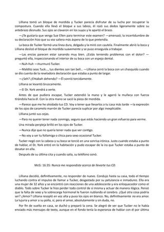 Lilliana tomó un bloque de mordida y Tucker parecía disfrutar de su lucha por recuperar la
compostura. Cuando ella llevó el bloque a sus labios, él rozó sus dedos ligeramente sobre su
antebrazo desnudo. Sus ojos se clavaron en los suyos y le apartó el brazo.
—¿Te gustaría que venga Sue Ellen para terminar este examen? —amenazó; la incertidumbre de
su declaración hizo que su voz saliera más áspera de lo que pretendía.
La boca de Tucker formó una línea dura, delgada y la miró con cautela. Finalmente abrió la boca y
Lilliana deslizó el bloque de mordida suavemente y se puso enseguida a trabajar.
—Las encías parecen estar sanando muy bien. ¿Estás teniendo problemas con el dolor? —
preguntó ella, inspeccionando el interior de su boca con un espejo dental.
—Nuh-huh —murmuró Tucker.
—Maldito seas Tuck…, tus dientes son tan bell… —Lilliana cerró la boca con un chasquido cuando
se dio cuenta de la reveladora declaración que estaba a punto de largar.
—¿Seh? ¿Ehtabah dehendo? —Él sonrió torcidamente.
Lilliana se levantó bruscamente.
—El Dr. York vendrá a verte.
Antes de que pudiera escapar, Tucker extendió la mano y le agarró la muñeca con fuerza
tirándola hacia él. Con la otra mano se sacó la pieza de mordida.
—Parece que me he olvidado tus CD. Voy a tener que llevarlos a tu casa más tarde —la expresión
de los ojos de caramelo marrón de Tucker parecía suplicar por algo inexplicable.
Lilliana juntó sus cejas.
—Para no querer tener nada conmigo, seguro que estás haciendo un gran esfuerzo para verme.
Una mirada perpleja brilló en los ojos de Tucker.
—Nunca dije que no quería tener nada que ver contigo.
—No voy a ser tu follamiga o chica para sexo ocasional Tucker.
Tucker negó con la cabeza y su boca se torció en una sonrisa irónica. Justo cuando estaba a punto
de hablar, el Dr. York entró en la habitación y pudo escapar de la ira que Tucker estaba a punto de
desatar en ella.
Después de su última cita y cuando salía, su teléfono sonó.
McG: 16:35: Nunca me respondiste acerca de llevarte tus CD.
Lilliana decidió, definitivamente, no responder de nuevo. Condujo hasta su casa, todo el tiempo
luchando contra el impulso de llamar a Tucker, desgastada por su petulancia e inmadurez. Ella era
una mujer de 32 años y se encontró con reacciones de una adolescente y era enloquecedor como el
diablo. Todo sobre Tucker le hizo perder todo control de sí misma y actuar de manera ilógica. Pensó
que la falta de sexo y la sobrecarga hormonal le fueron nublando el cerebro. ¿Qué otra cosa podría
ser? ¿Amor? Lilliana resopló en voz alta y puso los ojos en blanco. No, definitivamente no era amor.
La lujuria y amor a su polla, sí, pero el amor, absolutamente y sin duda, no.
Por fin de vuelta en casa, se duchó y preparó la cena. Se alegró de ver que Tucker no le había
enviado más mensajes de texto, aunque en el fondo tenía la esperanza de hablar con él por última
 