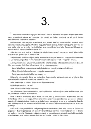 3.
La noche de Lilliana fue larga y sin descanso. Como no dejaba de moverse y darse vueltas en la
cama tratando de pensar en cualquier cosa menos en Tucker, su mente derivó en el último
encuentro que tuvo con su exesposo.
Recordó cómo justo después de enterarse de la muerte de su tía había corrido a darse un baño
caliente para aliviar sus penas. Mientras el agua llenaba la bañera, llamaron a la puerta. Envuelta en
una toalla, miró por la mirilla y se irritó al ver a su exmarido del otro lado. Cuando abrió la puerta,
Adam pasó por delante de ella sin invitación.
—Recién escuché la noticia, Lil. Es horrible. ¿Cuándo nos vamos? —como era usual, Adam había
supuesto que querría que la acompañara.
—Nosotros no iremos a ninguna parte. Yo saldré mañana por la mañana —respondió claramente
—. ¿Cómo lo averiguaste si yo misma recién me enteré hace una hora? —respondió irritada.
Adam parecía herido y suspiró ruidosamente. Lilliana conocía esta reacción demasiado bien. Él
hizo una mueca y el nivel de tolerancia de ella se estaba agotando.
—Llamé a tu oficina para preguntar cuándo debíamos encontrarnos y me lo dijeron.
—Tú no deberías haberlos llamado y no deberías estar aquí.
—Pensé que necesitarías hablar con alguien y…
Lilliana lo interrumpió. Como de costumbre, Adam estaba pensando solo en sí mismo. Era
realmente el hombre más egoísta que había conocido.
—No necesito de tu maldita simpatía —le dijo suavemente.
Adam fingió sorpresa y le bufó.
—No era eso lo que estaba pensando.
Sus palabras no fueron convincentes como evidenciaba su lenguaje corporal y el hecho de que
no podía hacer contacto visual con ella.
Ellos se habían divorciado desde hace casi dos años y todavía estaba husmeando por ahí
tratando de entrar en sus bragas. Lilliana encontraba esto irónico considerando que cuando estaban
casados, él estaba tirándose a todas en la ciudad más a menudo de lo que se lo hacía a ella. Cuando
descubrió alguna de sus numerosas infidelidades, ella empacó rápidamente sus pocas pertenencias
y lo dejó.
Sabía que Adam pensaba que siempre regresaría corriendo su lado, pero cuando él recibió los
papeles de divorcio por correo, ella encontró divertido que estuviera consternado con que su dinero
no pudiera retenerla. Estaba aún más contenta de lo completamente aturdido que había quedado
cuando ella no pidió un solo centavo de la fortuna familiar cuando se divorciaron.
 