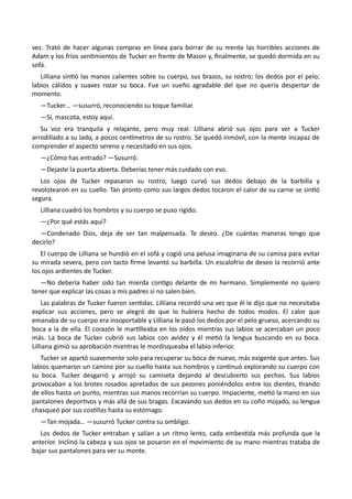 vez. Trató de hacer algunas compras en línea para borrar de su mente las horribles acciones de
Adam y los fríos sentimientos de Tucker en frente de Mason y, finalmente, se quedó dormida en su
sofá.
Lilliana sintió las manos calientes sobre su cuerpo, sus brazos, su rostro; los dedos por el pelo;
labios cálidos y suaves rozar su boca. Fue un sueño agradable del que no quería despertar de
momento.
—Tucker… —susurró, reconociendo su toque familiar.
—Sí, mascota, estoy aquí.
Su voz era tranquila y relajante, pero muy real. Lilliana abrió sus ojos para ver a Tucker
arrodillado a su lado, a pocos centímetros de su rostro. Se quedó inmóvil, con la mente incapaz de
comprender el aspecto sereno y necesitado en sus ojos.
—¿Cómo has entrado? —Susurró.
—Dejaste la puerta abierta. Deberías tener más cuidado con eso.
Los ojos de Tucker repasaron su rostro, luego curvó sus dedos debajo de la barbilla y
revolotearon en su cuello. Tan pronto como sus largos dedos tocaron el calor de su carne se sintió
segura.
Lilliana cuadró los hombros y su cuerpo se puso rígido.
—¿Por qué estás aquí?
—Condenado Dios, deja de ser tan malpensada. Te deseo. ¿De cuántas maneras tengo que
decirlo?
El cuerpo de Lilliana se hundió en el sofá y cogió una pelusa imaginaria de su camisa para evitar
su mirada severa, pero con tacto firme levantó su barbilla. Un escalofrío de deseo la recorrió ante
los ojos ardientes de Tucker.
—No debería haber sido tan mierda contigo delante de mi hermano. Simplemente no quiero
tener que explicar las cosas a mis padres si no salen bien.
Las palabras de Tucker fueron sentidas. Lilliana recordó una vez que él le dijo que no necesitaba
explicar sus acciones, pero se alegró de que lo hubiera hecho de todos modos. El calor que
emanaba de su cuerpo era insoportable y Lilliana le pasó los dedos por el pelo grueso, acercando su
boca a la de ella. El corazón le martilleaba en los oídos mientras sus labios se acercaban un poco
más. La boca de Tucker cubrió sus labios con avidez y él metió la lengua buscando en su boca.
Lilliana gimió su aprobación mientras le mordisqueaba el labio inferior.
Tucker se apartó suavemente solo para recuperar su boca de nuevo, más exigente que antes. Sus
labios quemaron un camino por su cuello hasta sus hombros y continuó explorando su cuerpo con
su boca. Tucker desgarró y arrojó su camiseta dejando al descubierto sus pechos. Sus labios
provocaban a los brotes rosados apretados de sus pezones poniéndolos entre los dientes, tirando
de ellos hasta un punto, mientras sus manos recorrían su cuerpo. Impaciente, metió la mano en sus
pantalones deportivos y más allá de sus bragas. Excavando sus dedos en su coño mojado, su lengua
chasqueó por sus costillas hasta su estómago.
—Tan mojada… —susurró Tucker contra su ombligo.
Los dedos de Tucker entraban y salían a un ritmo lento, cada embestida más profunda que la
anterior. Inclinó la cabeza y sus ojos se posaron en el movimiento de su mano mientras trataba de
bajar sus pantalones para ver su monte.
 