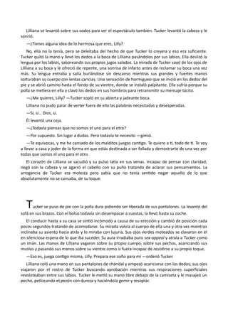 Lilliana se levantó sobre sus codos para ver el espectáculo también. Tucker levantó la cabeza y le
sonrió.
—¿Tienes alguna idea de lo hermosa que eres, Lilly?
No, ella no la tenía, pero se deleitaba del hecho de que Tucker lo creyera y eso era suficiente.
Tucker quitó la mano y llevó los dedos a la boca de Lilliana pasándolos por sus labios. Ella deslizó la
lengua por los labios, saboreando sus propios jugos salados. La mirada de Tucker cayó de los ojos de
Lilliana a su boca y le ofreció de repente, una sonrisa de infarto antes de reclamar su boca una vez
más. Su lengua entraba y salía burlándose sin descanso mientras sus grandes y fuertes manos
torturaban su cuerpo con lentas caricias. Una sensación de hormigueo que se inició en los dedos del
pie y se abrió camino hasta el fondo de su vientre, donde se instaló palpitante. Ella sufría porque su
polla se metiera en ella y clavó los dedos en sus hombros para retransmitir su mensaje tácito.
—¿Me quieres, Lilly? —Tucker sopló en su abierta y jadeante boca.
Lilliana no pudo parar de verter fuera de ella las palabras necesitadas y desesperadas.
—Sí, sí… Dios, sí.
Él levantó una ceja.
—¿Todavía piensas que no somos el uno para el otro?
—Por supuesto. Sin lugar a dudas. Pero todavía te necesito —gimió.
—Te equivocas, y me he cansado de los malditos juegos contigo. Te quiero a ti, todo de ti. Te voy
a llevar a casa y joder de la forma en que estás destinada a ser follada y demostrarte de una vez por
todas que somos el uno para el otro.
El corazón de Lilliana se sacudió y su pulso latía en sus venas. Incapaz de pensar con claridad,
negó con la cabeza y se agarró el cabello con su puño tratando de aclarar sus pensamientos. La
arrogancia de Tucker era molesta pero sabía que no tenía sentido negar aquello de lo que
absolutamente no se cansaba, de su toque.
Tucker se puso de pie con la polla dura pidiendo ser liberada de sus pantalones. La levantó del
sofá en sus brazos. Con el bolso todavía sin desempacar a cuestas, la llevó hasta su coche.
El conducir hasta a su casa se sintió incómodo a causa de su erección y cambió de posición cada
pocos segundos tratando de acomodarse. Su mirada volvía al cuerpo de ella una y otra vez mientras
inclinaba su asiento hacia atrás y lo miraba con lujuria. Sus ojos verdes moteados se clavaron en él
en silenciosa espera de lo que iba suceder. Su aura irradiaba puro sex-appeal y atraía a Tucker como
un imán. Las manos de Lilliana vagaron sobre su propio cuerpo, sobre sus pechos, acariciando sus
muslos y pasando sus manos sobre su vientre como si fuera incapaz de resistirse a su propio toque.
—Eso es, juega contigo misma, Lilly. Prepara ese coño para mí —ordenó Tucker.
Lilliana coló una mano en sus pantalones de chándal y empezó acariciarse con los dedos; sus ojos
viajaron por el rostro de Tucker buscando aprobación mientras sus respiraciones superficiales
revoloteaban entre sus labios. Tucker le metió su mano libre debajo de la camiseta y le masajeó un
pecho, pellizcando el pezón con dureza y haciéndola gemir y resoplar.
 