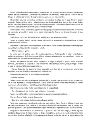 Estaba teniendo dificultades para concentrarse por sus ojos fijos en el movimiento de la mano
dentro de sus pantalones. Cuando se detuvieron en un semáforo, Tucker deslizó su mano en las
bragas de Lilliana, por encima de su propia mano, guiando sus movimientos.
El semáforo se puso en verde y una bocina sonó detrás de ellos, por lo que debieron seguir
adelante. Tucker sacó su mano y ella gimió con sus ojos implorándole que se diera prisa. Tucker
estaba fuera de sí y casi listo para escurrirse directo por su piel, con prisa por llevarla a su cuarto de
disciplina. La quería atada, húmeda y lista para ser tomada.
Lilliana debió haber percibido sus pensamientos porque rápidamente se desabrochó el cinturón
de seguridad y hundió el rostro en su cuello mientras ella llegó a sus brazos alrededor de sus
hombros.
—Me llevas a la locura, Tucker McGrath. Maldito seas por ser tan irresistible.
Tucker se rio entre dientes y gruñó cuando ella deslizó su lengua dentro del pabellón de su oreja
y le mordisqueó el lóbulo.
Sus manos se deslizaron con fuerza sobre el volante de cuero cuando la boca de Lilliana vagó por
su cuello y hundió sus dientes en su carne salada.
—Mmm, Tucker…—gimió.
Su mano agarró la polla a través del pantalón, por lo que Tucker perdió el foco y viró el coche
peligrosamente cerca de la línea central. Lilliana procedió a desabrochar sus pantalones y meter su
mano dentro de él para acariciarlo con fuerza.
El feroz amasado de su polla envió corriente a lo largo de él por lo que su visión se volvió
borrosa. Una vez más el Maserati se salió del camino, esta vez hacia al arcén, lo que obligó a Tucker
a sacar la mano de Lilliana de sus pantalones.
—Ya casi llegamos. No quiero terminar lesionado a un lado de la carretera con una furiosa
erección. Joder, los periódicos les encantaría imprimir eso.
Lilliana soltó una risita y se alisó el pelo despeinado.
—Sé que lo harían.
Solo unos minutos más tarde llegaron y ambos prácticamente cayeron uno sobre otro para entrar
en la casa, dejando su bolso para después. Tucker perdió el llavero demasiado ansioso por calmar
sus manos. Lilliana lo tomó y abrió la puerta anhelante por entrar.
Ella tímidamente miró a Tucker y sonrió con aire de culpabilidad.
—No estoy pasando por encima tuyo, solo estoy ayudando.
Tucker frunció los labios conteniendo la sonrisa que amenazaba con soltarse.
Una vez dentro, Tucker ordenó claramente.
—Espérame en la sala de disciplina, desnuda y de rodillas.
Tenía que prepararse mentalmente antes de que pudiera hacer frente a Lilliana. Estaba tan
excitado que temía un final rápido a su encuentro. Quería disfrutarla durante todo el tiempo que
pudiera aguantar y sabía que mantenerla en espera haría que su experiencia fuera aún más intensa.
Después de desnudarse en su dormitorio, se puso una bata de felpa negra, y tomó algunos
condones de su mesita de noche. Tucker se dirigió hacia Lilliana abriendo la puerta lentamente. Para
su asombro absoluto, ella había hecho exactamente lo que le dijo. De pie, en la puerta abierta, la
 