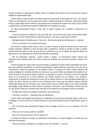 miraba mientras lo esperaba de rodillas. Ella no lo había visto y tenía los ojos errantes por toda la
habitación observando todo.
Tucker abrió su bata y entró, cerrando la puerta suavemente y atenuando las luces. Los ojos de
Lilliana se encontraron con los suyos pero lenta y seductoramente su mirada se movió hacia abajo
hasta su polla. Algo intenso brilló en sus pupilas que se lanzaron de nuevo a las suyos. Ella lo quería
y podía sentir su anhelo que llenaba la habitación y le rodeaba el cuerpo.
Se ubicó directamente frente a ella, tocó la parte superior de la cabeza y pronunció sus
alabanzas.
—Te ves muy bien de rodillas en esta sala Lilly; aún más hermosa de lo que jamás podría haber
imaginado. Es como si pertenecieras aquí de siempre, a mis pies y esperando mi orden.
—Me gusta estar de rodillas para ti, Tuck. No… Me encanta estar de rodillas para ti —declaró.
—Ya lo sé, mascota, y me encanta verte aquí.
Inclinando la cabeza hacia atrás lo miró a la cara y sonrió, el tipo de sonrisa que le decía que
estaba contenta, satisfecha y feliz de estar bajo su gobierno. Tucker le tendió la mano y Lilliana
colocó la de ella sobre la suya. La puso de pie y señaló la cruz con la cabeza. Los ojos de Lilliana se
agrandaron y su respiración se volvió entrecortada y superficial.
—No te preocupes, mascota… iremos pasito a pasito —la tranquilizó Tucker. Quería que
disfrutara de su tiempo juntos sin miedo y para que aceptara las cosas que traerían su éxtasis y el
placer.
Tucker la apoyó en la gran estructura de madera y le golpeó la parte interior del tobillo con el pie
para que separara las piernas. Se inclinó hacia delante, manteniendo los ojos fijos en los de ella y,
suavemente, colocó los grilletes en los tobillos, flojos. El corazón de Tucker estaba latiendo de
manera desigual en el pecho mientras se movía por su cuerpo. Sintió una oleada de emoción al ver
la fascinación en los ojos de Lilliana mientras se acercaba a su boca. Se inclinó y le dio un delicado
beso en la comisura de su boca mientras sus manos rozaron de sus brazos a sus muñecas.
Lentamente, le levantó las manos por encima de la cabeza mientras su boca besaba suavemente su
cuello. Sin mirar, deslizó sus manos en las muñequeras de cuero que ya estaban sujetas. Estaban
demasiado flojas para ser eficaces, pero Tucker quería que se sintiera segura y con ellas no estaba
restringida, podría deslizarse hacia fuera en cualquier momento si así lo deseaba. Tendría que ser
así, por ahora, hasta que estuviera más cómoda con el entorno y se entregara a él por completo.
—Puedes decir basta en cualquier momento y esto terminará.
—¿Incluso lo nuestro? —preguntó Lilly con desaliento.
Tucker sintió cierto grado de tristeza en su respuesta. ¿Eso es lo que pensaba? ¿Que si ella no se
entregaba a él, iba a terminar la cosa? Estudió sus ojos aterrorizados y pasó el dedo índice sobre la
boca.
—No. Si quieres que simplemente haga el amor contigo, lo haré, y no va a significar el fin de
nosotros.
—Pero eso no es lo que quieres, ¿verdad?
—No es lo único que quiero. Pero te quiero a ti.
El cuerpo de Lilliana se relajó, su respiración se ralentizó y su rostro adquirió un brillo que era
vibrante y entusiasta.
—Entonces vamos a averiguar si me gusta o no, ¿de acuerdo? —susurró.
 