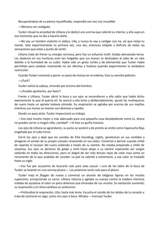 Recuperándose de su pánico injustificado, respondió con voz casi inaudible
—Merezco ser castigada.
Tucker intuyó la ansiedad de Lilliana y le dedicó una sonrisa que calentó su interior, y ella supo en
ese momento que no iba a hacerle daño.
—No soy un hombre violento ni sádico, Lilly, y nunca te voy a castigar con ira, así que relaja tu
mente. Solo experimentarás tu primera vez, una vez, entonces relájate y disfruta de todas las
sensaciones que estás a punto de sentir.
Lilliana trató de frenar su energía nerviosa, pero fue un esfuerzo inútil. Estaba demasiado tensa.
Las ataduras en sus muñecas eran tan holgadas que sus manos se deslizaban al cabo de un rato
debido a la humedad de su sudor. Había sido un gesto cortés y de bienvenida que Tucker había
permitido pero estaban mostrando no ser efectiva y hubiera querido experimentar la verdadera
restricción.
Cuando Tucker comenzó a poner un poco de música en el estéreo, hizo su sencilla petición.
—¿Tuck?
Tucker volvió la cabeza, mirando por encima del hombro.
—¿Puedes apretarlos, por favor?
Frente a Lilliana, Tucker abrió la boca y sus ojos se encendieron y ella sabía que había dicho
exactamente lo que él quería oír. Se acercó a ella lenta y deliberadamente, ajustó las muñequeras
de cuero hasta un apriete todavía cómodo. Su respiración se agitaba por encima de sus mejillas
mientras sus manos se movían con destreza y rapidez.
Dando un paso atrás, Tucker inspeccionó su trabajo.
—Eso está mucho mejor y más adecuado para una pequeña cosa desobediente como tú. Ahora
no puedes correr a ningún sitio, ¿verdad? —le hizo un guiño travieso.
Los ojos de Lilliana se agrandaron, su pulso se aceleró y de pronto se sintió como Caperucita Roja
engañada por el Lobo Feroz.
Cerró los ojos y dejó que los sonidos de Ellie Goulding, Lights, penetraran en sus sentidos y
ahogaran el sonido de su propio corazón resonando en sus oídos. Comenzó a derivar cuando sintió
de repente el escozor del cuero ardiendo a través de su vientre. No estaba preparada y chilló de
sorpresa. Sus ojos se abrieron de golpe y miró hacia abajo a su vientre esperando ver sangre
saltando en todas las direcciones, pero se alegró de ver solo tenues rayas de color rosa como un
remanente de lo que acababa de suceder. La piel se calentó y estremeció, y ese calor se trasladó
hasta su ingle.
—Ese fue por acusarme de buscarte solo para sexo casual —uno de los lados de la boca de
Tucker se levantó en una sonrisa pícara—. Los próximos serán solo para el placer.
Tucker trajo el flogger de nuevo y comenzó un aluvión de latigazos ligeros en los muslos
superiores, enrojeciendo su carne. Lilliana retorcía y agitaba su cuerpo contra la madera mientras
trataba de ajustarse al calor un poco doloroso que emanaba de sus muslos. Su excitación aumentó;
su respiración y el ritmo cardíaco se aceleraron.
—Profundiza la respiración, Lilly; hazla más lenta. Escucha el sonido de los latidos de tu corazón y
trata de centrarte en algo, como mis ojos o boca. Míralos —instruyó Tucker.
 