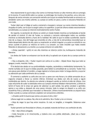 Hizo exactamente lo que le dijo y fue como si el tiempo hiciera un alto mientras ella se sumergía
en la escena. El cuero brilló sobre su cuerpo, su estómago, los muslos y los pechos, una y otra vez.
Después de varios minutos una sensación extraña con la que no estaba familiarizada se enroscó a su
alrededor como una manta caliente; su cuerpo se sentía sin peso y como si estuviera flotando en
una nube.
Tucker dejó caer el látigo al suelo y comenzó a masajear y amasar sus senos mientras besaba y
chupaba el cuello, con lo que la sangre subía a la superficie. La piel de Lilliana estaba excesivamente
sensibilizada y su cuerpo se retorció incómodamente contra Tucker.
De repente, la excitación de Lilliana se volvió un miedo helado mientras se tambaleaba al borde
de perder el control. El olor de Tucker, su contacto y cercanía sobrecogían todos sus sentidos
mientras se deslizaba dentro y fuera de la realidad. No sabía lo que le estaba sucediendo. Quería
más de su toque, más del fuego que encendía en ella, y más de la estruendosa necesidad que se
había despertado dentro de ella, pero su respiración se volvió irregular y su pulso se estrelló en sus
venas cuando el pánico se retorcía en torno a su corazón. La nube invisible que había estado
flotando en desvaneció y su mente y su cuerpo entraron en caída libre.
—¡Estoy cayendo! —gritó en voz alta mientras se retorcía contra las muñequeras tratando de
liberarse.
Los dedos de Tucker se enlazaron con los de ella y la aplastó con el peso de su cuerpo contra la
cruz.
—Voy a atraparte, Lilly —Tucker respiró con calma en su oído—. Déjate llevar. Deja que todo se
apague y vuela, mascota. Vuela…
Él le deslizó dos dedos en sus profundidades mojadas, sacándolos y metiéndolos lentamente. Su
mente luchaba con lo que le estaba pasando, pero bebió la comodidad de su cercanía. Tucker hizo
una pausa para deslizar el condón, y luego regresó a la boca para meter la lengua dentro y susurrar
su adoración por cada centímetro de su cuerpo.
Él comenzó a asaltarle su coño otra vez con su pene con más fervor y la cálida sensación de un
orgasmo empezó a llenar su vientre inferior. Entrelazó sus dedos con ella de nuevo y siguió
moliéndola por dentro. Su aliento era caliente y desigual cuando se inclinó al oído de Lilliana. Una
capa reluciente de sudor se deslizaba entre sus cuerpos mientras follaban intensamente, y Lilliana le
lamió el hueco de la oreja con ganas de saborear su piel salada. Sus gritos sonaban a gemidos
ajenos a sus oídos y, después de unos pocos minutos, toda la sangre se disparó a su coño con
escalofríos fríos y calientes que marcaban su liberación. Lilliana inconscientemente se arqueó hacia
Tucker cuando su cuerpo comenzó a explotar con sensaciones ardientes.
—¿Puedes sentir lo bueno que somos uno para el otro, Lilly?
Lilliana negó con su cabeza. No, ella no lo admitiría. No a Tucker y no a sí misma.
—Deja de negar lo que hay entre nosotros. Es real, es tangible, e innegable. Debemos estar
juntos.
Tucker penetró con ferocidad en Lilliana, sin piedad, tratando de forzar una confesión de ella.
—No —dijo Lilliana ahogada.
—Estás forzando a mi misericordia, y todavía eres una jodida obstinada. ¿Qué voy a hacer
contigo, Lilliana?
 