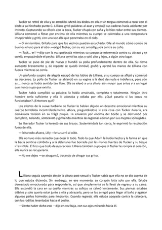 Tucker se retiró de ella y se arrodilló. Metió los dedos en ella y sin tregua comenzó a rozar con el
dedo a su hinchado punto G. Lilliana gritó palabras al azar y empujó sus caderas hacia adelante por
instinto. Capturando su clítoris con la boca, Tucker chupó con saña y lo hizo rodar entre sus dientes.
Lilliana comenzó a flotar por encima de ella mientras su cuerpo se calentaba a una temperatura
insoportable y gritó, con una voz alta que penetraba en el oído.
—Di mi nombre. Grítalo para que los vecinos puedan escucharlo. Dile al mundo cómo somos de
buenos el uno para el otro —exigió Tucker, con su voz amortiguada contra su coño.
—¡Tuck… er! —dijo con la voz quebrada mientras su cuerpo se estremecía contra su abrazo y se
corrió, empapándole el pecho. Lilliana cerró los ojos y voló alto y lejos, a algún otro lugar.
Tucker se puso de pie de nuevo y hundió su polla profundamente dentro de ella. Su ritmo
aumentó brevemente y, de repente se quedó inmóvil, gruñó y apretó las manos de Lilliana con
fuerza mientras se corría.
Un profundo suspiro de alegría escapó de los labios de Lilliana, y su cuerpo se aflojó y comenzó
su descenso. La polla de Tucker se ablandó en su vagina y la dejó desnuda e indefensa, pero aún
así… nunca se había sentido tan libre. Ella se elevó a una altura aún mayor que antes y a un lugar
que nunca supo que existía.
Tucker había cumplido su palabra: la había arruinado, completa y totalmente. Ningún otro
hombre sería suficiente y ella lo adoraba y odiaba por ello. ¿Qué pasaría si las cosas no
funcionaban? ¿Entonces qué?
Los efectos de la suave barbarie de Tucker le habían dejado un desastre emocional mientras su
cuerpo temblaba incontrolablemente. Ahora, preguntándose si esta cosa con Tucker duraría, era
demasiada tensión en su frágil psique. La enviaron por encima del borde y se derrumbó por
completo, llorando, sollozando y gimiendo mientras las lágrimas corrían por sus mejillas sonrojadas.
Su liberador Tucker la levantó en sus brazos. Sosteniéndola tan cerca, le exprimió la respiración
fuera de ella.
—Echa todo afuera, Lilly —le susurró al oído.
Ella no tuvo más remedio que dejar ir todo. Todo lo que Adam le había hecho y la forma en que
la hacía sentirse cohibida y a la defensiva fue borrada por las manos fuertes de Tucker y su toque
irresistible. Él hizo que todo desapareciera. Lilliana también supo que si Tucker le rompía el corazón,
ella nunca se recuperaría.
—No me dejes —se atragantó, tratando de ahogar sus gritos.
Lilliana seguía cayendo desde la altura post-sexual y Tucker sabía que ella no se dio cuenta de
lo que estaba diciendo. Sin embargo, en ese momento, su corazón latía solo por ella. Estaba
demasiado emocionado para responderle, así que simplemente se la llevó de regreso a su cama.
Ella escondió la cara en su cuello mientras su sollozo se calmó lentamente. Sus piernas estaban
débiles y solo quería estar junto a ella y abrazarla, pero se las arregló para llegar al baño y agarrar
algunos paños húmedos para limpiarlos. Cuando regresó, ella estaba apoyada contra la cabecera,
con las rodillas levantadas hacia el pecho.
—Siento haber dicho eso —dijo en voz baja, con sus ojos mirando hacia él.
 