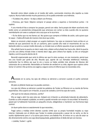 Recordó cómo Adam estaba en el medio del salón, caminando mientras ella repetía su mala
ruptura. Nunca había tenido mucha paciencia y él no podía entender una indirecta.
—Tú debes irte, ahora —le dijo a Adam con firmeza.
—Preciosa, por favor. Déjame comprar el pasaje aéreo y vayamos a Connecticut juntos —le
suplicó.
Y una mierda él iba a comprar los pasajes, pensó con rabia. Sería propio de Adam acecharla más
tarde como un prestamista enloquecido que amenaza con cortar su teta cuando ella no quisiera
reembolsarle con sexo o cualquier otra cosa que se le ocurriera.
—Te he dicho que no me llames así. No quiero que compres el billete de avión, solo quiero que
te vayas —había afirmado de manera más dura que antes.
Adam se encorvó y dejó escapar un suspiro lastimero. Sus ojos se movieron hacia arriba en un
intento de que parecieran los de un cachorro, pero cuando ella notó el movimiento de sus iris
bailando sobre su cuerpo medio desnudo, su mirada tuvo un efecto opuesto al que se pretendía.
Ella señaló hacia la puerta sin decir nada más y Adam enfurruñado fue hacia ella. Abrió la puerta
y le dio una última mirada triste e intentó decir algo, pero Lilliana fue rápida. Le dio un empujón
rápido y cerró la puerta detrás de él.
Recordó esperanzada que sería la última vez que lo viera aunque, en ese momento, pensó que
era una ilusión por parte de ella. Resulta que, aparte de sus llamadas telefónicas molestas,
realmente fue la última vez que lo vio y nunca se había sentido más aliviada de librarse del
calzonazos de su exmarido. Necesitaba un hombre de verdad en su vida; alguien que supiera cómo
tomar el control. Ella ya tenía una vagina y seguro como el infierno que no necesitaba otra.
Acostada en la cama, los ojos de Lilliana se abrieron y cerraron cuando el sueño comenzó
vencerla.
Mi plan es follarte hasta que no puedas caminar…
Los ojos de Lilliana se abrieron cuando las palabras de Tucker se filtraron en su mente de forma
espontánea. Ella suspiró con irritación, se puso de costado y cerró los ojos de nuevo.
¿Por qué no me educas entonces, cariño?
Ella se negó a abrir los ojos esta vez. Golpeó con irritación su almohada tratando de ablandarla.
Cuando su coño empezó a palpitar, se sentó y quedó mirando con enojo a la oscuridad. Se levantó y
paseó por la habitación haciendo un pequeño círculo, obligándose a mantener sus hormonas bajo
control.
Un buen polvo duro es exactamente lo que necesitas…
Tragó saliva y maldijo entre dientes cuando sintió que su propia humedad mojaba su ropa
interior. Cabreada con el efecto que Tucker le estaba provocando a pesar de no verlo, se dio la
vuelta rápidamente para ir a la cocina para tomar una bebida fría. Al entrar en su sala de estar se
dio directamente contra una caja desempaquetada, golpeándose el dedo del pie con dureza.
—¡Jodido, Tucker! —gritó.
 