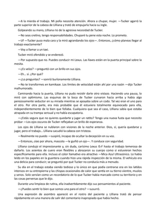 —A la mierda el trabajo. Mi polla necesita atención. Ahora a chupar, mujer. —Tucker agarró la
parte superior de la cabeza de Lilliana y trató de empujarla hacia su ingle.
Golpeando su mano, Lilliana rio de la agresiva necesidad de Tucker.
—No seas cretino, tengo responsabilidades. Chuparé tu pene esta noche. Lo prometo.
—Uf —Tucker puso mala cara y la miró agrandando los ojos—. Entonces, ¿cómo planeas llegar al
trabajo exactamente?
—Voy a llamar a un taxi.
Tucker miró ofendido y se enderezó.
—Por supuesto que no. Puedes conducir mi Lexus. Las llaves están en la puerta principal sobre la
mesita.
—¿Es veloz? —preguntó con un brillo en sus ojos.
—Eh… sí. ¿Por qué?
—¿Lo preguntas? —sonrió burlonamente Lilliana.
—No te transformes en kamikaze. Los límites de velocidad están ahí por una razón —dijo Tucker
malhumorado.
Caminando hacia la puerta, Lilliana no pudo resistir darle otro vistazo. Haciendo una pausa, lo
miró con optimismo. Las esquinas de la boca de Tucker curvaron hacia arriba y había algo
perezosamente seductor en su mirada mientras se apoyaba sobre un codo. Tal vez eran el uno para
el otro. Por otra parte, era más probable que él estuviera totalmente equivocado para ella,
independientemente de lo bien que follaba. Cualquiera que sea el caso, Lilliana sabía que estaba
atrapada en su trampa sensual y no había escapatoria.
—¿Estás segura que no quieres quedarte y jugar un ratito? Tengo una nueva fusta que necesito
probar —Los ojos oscuros de Tucker reflejaban un brillo de esperanza.
Los ojos de Lilliana se nublaron con visiones de la noche anterior. Dios, sí, quería quedarse y
jugar, pero el trabajo… Lilliana sacudió la cabeza con tristeza.
—Realmente no puedo —suspiró, incapaz de ocultar la decepción en su voz.
—Entonces, ciao por ahora, mascota —le guiñó un ojo—. Y conduce con seguridad.
Lilliana condujo el impresionante y, sin duda, carísimo Lexus IS-F hasta el trabajo temerosa de
dañarlo. Los asientos de cuero eran flexibles y abrazaron su cuerpo como si estuvieran hechos
específicamente para ella. Incluso el color llamativo era atractivo —Mica Azul Ultrasónico. Lo había
leído en los papeles en la guantera cuando hizo una rápida inspección de la misma. El vehículo era
una delicia para conducir; se preguntó por qué Tucker no conducía más a menudo.
Su día en el trabajo estaba siendo tedioso y lo único en que podía centrarse era en los latidos
intensos en su entrepierna y las chispas ocasionales de calor que sentía en su tierno vientre, muslos
y senos. Solo servían como un recordatorio de lo que Tucker había marcado como su territorio y en
las cosas perversas que le dijo.
Durante una limpieza de rutina, ella inadvertidamente dijo sus pensamientos al paciente.
—¿Puedes sentir lo bien que somos uno para el otro? —susurró.
Una expresión de asombro apareció en el rostro del paciente y Lilliana trató de pensar
rápidamente en una manera de salir del comentario inapropiado que había hecho.
 