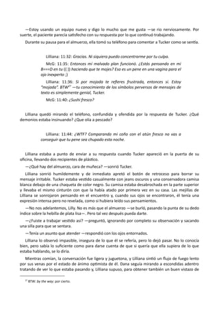 —Estoy usando un equipo nuevo y digo lo mucho que me gusta —se rio nerviosamente. Por
suerte, el paciente parecía satisfecho con su respuesta por lo que continuó trabajando.
Durante su pausa para el almuerzo, ella tomó su teléfono para comentar a Tucker como se sentía.
Lilliana: 11:32: Gracias. Ni siquiera puedo concentrarme por tu culpa.
McG: 11:35: Entonces mí malvado plan funcionó. ¿Estás pensando en mi
B===D en tu ({ }) haciendo que te mojes? Eso es un pene en una vagina para el
ojo inexperto ;)
Lilliana: 11:36: Si por mojada te refieres frustrada, entonces sí. Estoy
“mojada”. BTW27
—tu conocimiento de los símbolos perversos de mensajes de
texto es simplemente genial, Tucker.
McG: 11:40: ¿Sushi fresco?
Lilliana quedó mirando el teléfono, confundida y ofendida por la respuesta de Tucker. ¿Qué
demonios estaba insinuando? ¿Que olía a pescado?
Lilliana: 11:44: ¿WTF? Comparando mi coño con el atún fresco no vas a
conseguir que tu pene sea chupado esta noche.
Lilliana estaba a punto de enviar a su respuesta cuando Tucker apareció en la puerta de su
oficina, llevando dos recipientes de plástico.
—¿Qué hay del almuerzo, cara de muñeca? —sonrió Tucker.
Lilliana sonrió humildemente y de inmediato apretó el botón de retroceso para borrar su
mensaje irritable. Tucker estaba vestido casualmente con jeans oscuros y una conservadora camisa
blanca debajo de una chaqueta de color negro. Su camisa estaba desabrochada en la parte superior
y llevaba el mismo cinturón con que la había atado por primera vez en su casa. Las mejillas de
Lilliana se sonrojaron pensando en el encuentro y, cuando sus ojos se encontraron, él tenía una
expresión intensa pero no revelada, como si hubiera leído sus pensamientos.
—No nos adelantemos, Lilly. No es más que el almuerzo —se burló, pasando la punta de su dedo
índice sobre la hebilla de plata lisa—. Pero tal vez después pueda darte.
—¿Fuiste a trabajar vestido así? —preguntó, ignorando por completo su observación y sacando
una silla para que se sentara.
—Tenía un asunto que atender —respondió con los ojos entornados.
Lilliana lo observó impasible, insegura de lo que él se refería, pero lo dejó pasar. No lo conocía
bien, pero sabía lo suficiente como para darse cuenta de que si quería que ella supiera de lo que
estaba hablando, se lo diría.
Mientras comían, la conversación fue ligera y juguetona, y Lilliana sintió un flujo de fuego lento
por sus venas por el estado de ánimo optimista de él. Dana seguía mirando a escondidas adentro
tratando de ver lo que estaba pasando y, Lilliana supuso, para obtener también un buen vistazo de
27
BTW: by the way: por cierto.
 