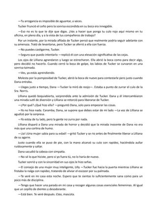 —Tu arrogancia es imposible de aguantar, a veces.
Tucker frunció el ceño pero la sonrisa escondida en su boca era innegable.
—Eso no es lo que te dije que digas. ¿Vas a hacer que ponga tu culo rojo aquí mismo en tu
oficina, en pleno día, y a la vista de tus compañeros de trabajo?
Por un instante, por la mirada afilada de Tucker pensó que realmente podría seguir adelante con
su amenaza. Trató de levantarse, pero Tucker se aferró a ella con fuerza.
—No puedes castigarme, Tucker.
—Seguro que puedo intentarlo —replicó él con una elevación significativa de las cejas.
Los ojos de Lilliana agrandaron y luego se estrecharon. Ella abrió la boca como para decir algo,
pero decidió no hacerlo. Cuando cerró la boca de golpe, los labios de Tucker se curvaron en una
sonrisa taimada.
—Ves, ya estás aprendiendo.
Molesta por la pomposidad de Tucker, abrió la boca de nuevo para contestarle pero justo cuando
Dana entraba.
—Llegas justo a tiempo, Dana —Tucker la miró de reojo—. Estaba a punto de zurrar el culo de la
Sra. Norris.
Lilliana quedó boquiabierta, sorprendida ante la admisión de Tucker. Dana y él intercambiaron
una mirada sutil de diversión y Lilliana se retorció para liberarse de Tucker.
—¿Por qué? ¿Qué hizo ella? —preguntó Dana, solo para empeorar las cosas.
—Yo no hice nada. Caramba, Dana, se supone que debes estar de mi lado —La voz de Lilliana se
agudizó por la sorpresa.
—Yo estoy de tu lado, pero la gente no zurra por nada.
Lilliana disparó a Dana una mirada de horror y decidió que la mirada inocente de Dana no era
más que una cortina de humo.
—¡Ja! ¡Una mujer sabia para su edad! —gritó Tucker y se rio antes de finalmente liberar a Lilliana
de su agarre.
Justo cuando ella se puso de pie, con la mano alcanzó su culo con rapidez, haciéndola aullar
ruidosamente y saltar.
Dana sacudió la cabeza con simpatía.
—No sé lo que hiciste, pero si yo fuera tú, no lo haría de nuevo.
Tucker sonrió y con la sinceridad en sus ojos le hizo señas.
—El consejo de una mujer muy inteligente, Lilly —Tucker fue hacia la puerta mientras Lilliana se
frotaba la nalga con rapidez, tratando de aliviar el escozor por su palmada.
—Te veré en mi casa esta noche. Espero que te sientas lo suficientemente sana como para un
poco más de disciplina.
—Tengo que hacer una parada en mi casa y recoger algunas cosas esenciales femeninas. Al igual
que un cepillo de dientes y desodorante.
—Está bien. Te veré después. Ciao, mascota.
 