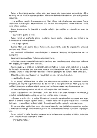 Tucker lo dimensionó: postura militar, pelo rubio oscuro, ojos color musgo, poco más de 1,80 m
de alto y con un físico de alguien que tenía demasiado tiempo sin hacer nada y no trabajaba con
frecuencia.
—He tenido un montón de mamadas en mi vida y Lilliana está a la altura de las mejores. Es una
lástima que nunca vayas a experimentarlo otra vez con ella —respondió Tucker de forma casual,
como si lo no afectara.
Adam simplemente le devolvió la mirada, callado. Sus mejillas se encendieron antes de
responder.
—¿Quién dice que no lo haré?
Tucker tomó un profundo aliento constante. Adam estaba empujando sus límites y su
ecuanimidad se estaba agotando.
—Yo lo digo —gruñó.
Cuando Adam se dió cuenta de que Tucker no iba a dar marcha atrás, dio un paso atrás y resopló
su renuncia de Lilliana.
—¿La quieres?, ahí la tienes. No vale la pena la molestia. Demonios, ni siquiera sirve para un
buen polvo.
La cara ancha esculpida de Tucker se retorció con furia.
—Es obvio que no tenías ni el talento ni la habilidad para sacar lo mejor de ella porque, en lo que
a mí respecta, es un polvo único en la vida.
Adam escupió y se erizó con indignación, como si hubiera recibido una bofetada en la cara. Se
dio la vuelta como para irse, solo para lanzarse precipitadamente sobre Tucker con los puños
cerrados. Lilliana se arrojó en medio de ellos y se llevó la peor parte del puño de Adam en los ojos.
Ella gritó como un espíritu guerrero y clavándole las uñas y arañando a Adam.
—¡Maldito hijo de puta!
Tucker empujó a Lilliana lejos de Adam que levantó sus manos delante de su cara de manera
protectora. Le propinó un puñetazo que dio de lleno en la boca presumida de Adam y lo puso de
rodillas. Este escupió una bocanada de sangre en el camino de grava y trató de ponerse de pie.
—Quédate abajo —gruñó Tucker con sus puños apretados a los costados.
Tucker se puso lívido. Echó un vistazo a Lilliana para mirar su ojo ya en proceso de inflamación, y
se inclinó hacia abajo golpeándolo una vez más en el ojo como venganza.
—Tenías a la perfección y la jodiste. Ahora toma tu mentira, saca tu culo tramposo de aquí antes
de que te entierre en algún lugar de estos 112 acres de tierra y me asegure de que nunca se sepa de
ti otra vez —respondió con tanta seriedad y desprecio que impidió cualquier otro argumento.
El rostro de Adam palideció de terror mientras se levantaba y escabullía hasta su auto de alquiler.
El motor del coche rugió fuerte mientras giraban los neumáticos levantando el polvo en su prisa por
salir.
Tucker observó el coche de Adam hasta que entró en la carretera principal, entonces enfrentó a
Lilliana con una mirada severa en su rostro.
—¿Por qué te metiste?
 