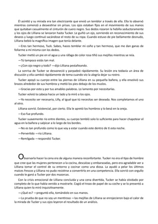 Él asintió y su mirada era tan electrizante que envió un temblor a través de ella. Ella lo observó
mientras comenzó a desvestirse sin prisas. Los ojos estaban fijos en el movimiento de sus manos
que quitaban casualmente el cinturón de cuero negro. Sus dedos rozaron la hebilla seductoramente
y los ojos de Lilliana se lanzaron hasta Tucker. Le guiñó un ojo, sonriendo en reconocimiento de sus
deseos y luego continuó sacándose el resto de su ropa. Cuando estuvo de pie bellamente desnudo,
Lilliana bebió la magnífica imagen que tenía delante.
—Eres tan hermoso, Tuck. Sabes, haces temblar mi coño y tan hermoso, que me dan ganas de
follarme a mí misma con los dedos.
Tucker metió un pie en el agua y una ráfaga de color rosa tiñó sus mejillas mientras se reía.
—Tú tampoco estás tan mal.
—¿Con ojo negro y todo? —dijo Lilliana pestañeando.
La sonrisa de Tucker se desvaneció y parpadeó rápidamente. Su lesión era todavía un área de
discusión y ella cambió rápidamente de tema cuando vio la alegría dejar su rostro.
Tucker apoyó su cuerpo entre las piernas de Lilliana en su pequeña bañera, y ella envolvió sus
brazos alrededor de sus hombros y metió los pies debajo de los muslos.
—Gracias por esto y por tus amables palabras. Lo lamento por necesitarlas.
Tucker volvió la cabeza hacia un lado y la miró a los ojos.
—Yo necesito ser necesario, Lilly, al igual que tú necesitas ser deseada. Nos completamos el uno
al otro.
Lilliana sonrió. Existencial, por cierto. Ella le apretó los hombros y lo besó en la oreja.
—Eso fue profundo.
Tucker suavemente rio entre dientes, su cuerpo tembló solo lo suficiente para hacer chapotear el
agua en la bañera y salpicar a lo largo de los bordes.
—No es tan profundo como lo que voy a estar cuando este dentro de ti esta noche.
—Pervertido —rio Lilliana.
—Remilgada —respondió Tucker.
Observarla hacer la cena era de alguna manera reconfortante. Tucker no era el tipo de hombre
que cree que las mujeres pertenecen a la cocina, descalzas y embarazadas, pero era agradable ver a
Lilliana tomar el control de su entorno y cocinar como una diosa. La ayudó a pelar los últimos
maíces frescos y Lilliana no pudo resistirse a convertirlo en una competencia. Ella sonrió con orgullo
cuando le ganó a Tucker por dos mazorcas.
Con la crisis emocional de Lilliana concluida y una cena divertida, Tucker se había olvidado por
completo de lo que había venido a mostrarle. Cogió el trozo de papel de su coche y se lo presentó a
Lilliana quien lo miró inquisitivamente.
—¿Qué es? —preguntó ella, tomándolo en sus manos.
—La prueba de que no soy un mentiroso —las mejillas de Lilliana se enrojecieron bajo el calor de
la mirada de Tucker y sus ojos leyeron el resultado de un análisis.
 