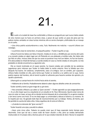 21.
El vuelo a la ciudad de Iowa fue confortable y Lilliana se preguntó por qué nunca había volado
de otra manera que no fuera en primera clase, a pesar de que sentía un poco de pena por los
pobres tontos sentados en clase turista mientras ella se servía champán y disfrutaba de un masaje
en el cuello.
—Una chica podría acostumbrarme a esto, Tuck. Realmente me malcrías —susurró Lilliana con
nostalgia.
—La primera clase te sienta bien, mi pequeña paleta —Tucker le guiño un ojo.
Lilliana frunció los labios con falsa irritación. Estaba en el aire, a 30.000 pies por encima del suelo
y su corazón estaba en algún lugar por ahí flotando en una plateada y mullida nube. No había sido
tan feliz en años. Incluso antes de que las cosas se pusieran muy mal con Adam, no fue tan bueno.
Él la descuidaba la mitad del tiempo y cuando estaba en casa su mente estaba en otra parte. Lo más
probable en dónde encontraría su siguiente culo.
Ella se movió incómoda en el suave asiento. Su trasero estaba aún sensible de las azotainas
juguetonas pero intensas que Tucker le había dado la noche anterior. Pero la follada que vino
después fue buena. Sin ataduras, simplemente, sexo a la antigua. Con un condón, por supuesto.
Lilliana había insistido en ello, pero temía que Tucker se resistiría y se saldría con la suya. Como
podría esperar del hombre, ella le lamió la polla lo suficiente para hacerle cambiar de opinión y lo
ayudó a ponérselo.
Lilliana giró su cuerpo hacia él e inclinó hacia atrás el asiento.
—Háblame de tu familia. Probablemente debería saber algunos detalles antes de conocerlos.
Tucker asintió y tomó un gran trago de su gin-tonic.
—Has conocido a Mason y ya sabes su “gran secreto” —Tucker agrandó sus ojos exageradamente
—. Es un año mayor que tú y arquitecto en un estudio en St. Paul, Minnesota. Quería estar cerca de
casa sin estar en Iowa, así que ahí es donde terminó después de la universidad. Es un genio creativo
y tan terco como una mula. Él no me dejó pagar su universidad y obtuvo el dinero a su manera. Yo
lo respeto por eso. Ha ganado todo tipo de reconocimientos por su trabajo. Tantos, de hecho, que
he perdido la cuenta de todos ellos. Estoy orgulloso de él como el infierno.
—¿Cuándo te enteraste del “gran secreto”?
Tucker levantó una ceja y sacudió la cabeza.
—Hace unos cinco años. Todavía no puedo creer que él haya esperado tanto tiempo para
decírmelo. Creo que tal vez a veces trató de hacer alusión a ello, pero yo estaba demasiado
involucrado en mi propia vida y dramas para oír lo que estaba tratando de decir. Nunca lo sospeché
 