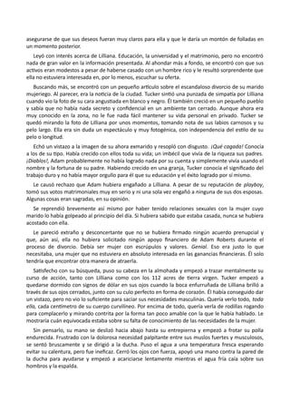 asegurarse de que sus deseos fueran muy claros para ella y que le daría un montón de folladas en
un momento posterior.
Leyó con interés acerca de Lilliana. Educación, la universidad y el matrimonio, pero no encontró
nada de gran valor en la información presentada. Al ahondar más a fondo, se encontró con que sus
activos eran modestos a pesar de haberse casado con un hombre rico y le resultó sorprendente que
ella no estuviera interesada en, por lo menos, escuchar su oferta.
Buscando más, se encontró con un pequeño artículo sobre el escandaloso divorcio de su marido
mujeriego. Al parecer, era la noticia de la ciudad. Tucker sintió una punzada de simpatía por Lilliana
cuando vio la foto de su cara angustiada en blanco y negro. Él también creció en un pequeño pueblo
y sabía que no había nada secreto y confidencial en un ambiente tan cerrado. Aunque ahora era
muy conocido en la zona, no le fue nada fácil mantener su vida personal en privado. Tucker se
quedó mirando la foto de Lilliana por unos momentos, tomando nota de sus labios carnosos y su
pelo largo. Ella era sin duda un espectáculo y muy fotogénica, con independencia del estilo de su
pelo o longitud.
Echó un vistazo a la imagen de su ahora exmarido y resopló con disgusto. ¡Qué cagada! Conocía
a los de su tipo. Había crecido con ellos toda su vida; un imbécil que vivía de la riqueza sus padres.
¡Diablos!, Adam probablemente no había logrado nada por su cuenta y simplemente vivía usando el
nombre y la fortuna de su padre. Habiendo crecido en una granja, Tucker conocía el significado del
trabajo duro y no había mayor orgullo para él que su educación y el éxito logrado por sí mismo.
Le causó rechazo que Adam hubiera engañado a Lilliana. A pesar de su reputación de playboy,
tomó sus votos matrimoniales muy en serio y ni una sola vez engañó a ninguna de sus dos esposas.
Algunas cosas eran sagradas, en su opinión.
Se reprendió brevemente así mismo por haber tenido relaciones sexuales con la mujer cuyo
marido lo había golpeado al principio del día. Si hubiera sabido que estaba casada, nunca se hubiera
acostado con ella.
Le pareció extraño y desconcertante que no se hubiera firmado ningún acuerdo prenupcial y
que, aún así, ella no hubiera solicitado ningún apoyo financiero de Adam Roberts durante el
proceso de divorcio. Debía ser mujer con escrúpulos y valores. Genial. Eso era justo lo que
necesitaba, una mujer que no estuviera en absoluto interesada en las ganancias financieras. Él solo
tendría que encontrar otra manera de atraerla.
Satisfecho con su búsqueda, puso su cabeza en la almohada y empezó a trazar mentalmente su
curso de acción, tanto con Lilliana como con los 112 acres de tierra virgen. Tucker empezó a
quedarse dormido con signos de dólar en sus ojos cuando la boca enfurruñada de Lilliana brilló a
través de sus ojos cerrados, junto con su culo perfecto en forma de corazón. Él había conseguido dar
un vistazo, pero no vio lo suficiente para saciar sus necesidades masculinas. Quería verlo todo, toda
ella, cada centímetro de su cuerpo curvilíneo. Por encima de todo, quería verla de rodillas rogando
para complacerlo y mirando contrita por la forma tan poco amable con la que le había hablado. Le
mostraría cuán equivocada estaba sobre su falta de conocimiento de las necesidades de la mujer.
Sin pensarlo, su mano se deslizó hacia abajo hasta su entrepierna y empezó a frotar su polla
endurecida. Frustrado con la dolorosa necesidad palpitante entre sus muslos fuertes y musculosos,
se sentó bruscamente y se dirigió a la ducha. Puso el agua a una temperatura fresca esperando
evitar su calentura, pero fue ineficaz. Cerró los ojos con fuerza, apoyó una mano contra la pared de
la ducha para ayudarse y empezó a acariciarse lentamente mientras el agua fría caía sobre sus
hombros y la espalda.
 
