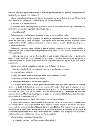 tampoco. Él fue un poco intimidado en el instituto, pero nunca me dijo por qué o ni permitió que
fuese a dar una patada en el culo por él.
Lilliana estaba fascinada y conmovida por la adoración obvia que Tucker tenía por Mason. Tenía
una calidez en sus ojos cuando hablaba de él y eso era reconfortante.
—¿Cuándo se lo dijo a tus padres?
—Alrededor de un año después de que me lo dijo a mi —Tucker tomó su copa y bebió en ella
lentamente con sus ojos vagando hasta un lugar lejano.
—¿Cómo fue eso?
Tucker se centró en ella y las comisuras de su boca se curvaron hacia arriba.
—Del modo que te puedes imaginar. Los valores y mentalidad de pueblo pequeño. Esa es mi
gente. Mi padre se lo tomó duramente. Dijo algunas cosas bastante terribles a Mason y luego
simplemente lo olvidó. Él todavía piensa que es solo una fase que Mason está atravesando y que lo
va a superar algún día.
Tucker rodó los ojos y metió hielo en el vaso y tomó un cubito en la boca. Lilliana quedó a la
espera de escuchar el resto mientras él giraba el hielo en torno a la boca. Cuando empezó a crujir el
cubito, continuó.
—Mamá piensa que si reza lo suficiente, Dios lo va a cambiar milagrosamente y le gustaran los
coños —Tucker soltó una breve carcajada entrecortada—. Ella tiene las esperanzas puestas en su
heterosexualidad, así que no te sorprendas si te pregunta si sabes de alguna mujer que podrías
presentarle.
Lilliana sonrió y tomó un cubito de hielo del vaso de Tucker y lo chupó.
—Criar dos niños McGrath; no me puedo imaginar lo que fue para tu madre.
Las cejas de Tucker subieron.
—¿Dos? Hay tres de nosotros, mascota. Mi hermano más joven tiene 29.
Lilliana echó a reír y se atragantó con el hielo.
—¡Esa mujer debe tener la paciencia de un santo!
—La mayoría de las veces la tenía, pero definitivamente sabíamos cómo apretar sus botones.
Gavin es el bebé de la familia en todos los sentidos. Mis padres dejan que se salga con la suya
mucho más de lo que alguna vez nos permitieron a Mason y a mí. Supongo que la vejez les ha
suavizado un poco. Está en su último año de residencia en la Universidad de Alabama.
Afortunadamente. Me alegraré cuando pueda pagar sus propias malditas facturas. Ese chico es un
derrochador de proporciones épicas.
—Así que él es el único brillante en la familia, ¿no? —bromeó Lilliana.
—Todos somos brillantes, pero Gavin es de lejos el más oscuro de nosotros tres —Tucker cantó
una risa sarcástica—. No, no en realidad. No es más que un dolor en el culo. De hecho, le tuve que
poner un límite en su tarjeta de crédito cuando tenía unos 20 años. Al principio, pensé que tenía un
problema con el juego, pero resulta que solo le gustaban las damas y los clubes de striptease. Él
finalmente sacó la cabeza fuera de su culo cuando tenía veintitrés años e ingresó en la escuela de
medicina. Me sorprendió como la mierda que fuera aceptado.
Lilliana le dio un golpecito en las costillas.
—Le gustan las mujeres, ¿no? Supongo que lo heredó de ti.
 