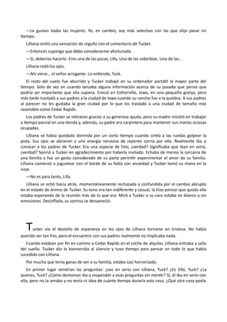 —Le gustan todas las mujeres. Yo, en cambio, soy más selectivo con las que elijo pasar mi
tiempo.
Lilliana sintió una sensación de orgullo con el comentario de Tucker.
—Entonces supongo que debo considerarme afortunada.
—Sí, deberías hacerlo. Eres una de las pocas, Lilly. Una de las soberbias. Una de las…
Lilliana rodó los ojos.
—Ahí viene… el señor arrogante. Lo entiendo, Tuck.
El resto del vuelo fue aburrido y Tucker trabajó en su ordenador portátil la mayor parte del
tiempo. Solo de vez en cuando lanzaba alguna información acerca de su pasado que pensó que
podría ser importante que ella supiera. Creció en Estherville, Iowa, en una pequeña granja, pero
más tarde trasladó a sus padres a la ciudad de Iowa cuando su rancho fue a la quiebra. A sus padres
al parecer no les gustaba la gran ciudad por lo que los trasladó a una ciudad de tamaño más
razonable como Cedar Rapids.
Los padres de Tucker se retiraron gracias a su generosa ayuda, pero su madre insistió en trabajar
a tiempo parcial en una tienda y, además, su padre era carpintero para mantener sus manos ociosas
ocupadas.
Lilliana se había quedado dormida por un corto tiempo cuando sintió a las ruedas golpear la
pista. Sus ojos se abrieron y una energía nerviosa de repente corría por ella. Realmente iba a
conocer a los padres de Tucker. Era una especie de hito, ¿verdad? Significaba que iban en serio,
¿verdad? Sonrió a Tucker en agradecimiento por haberla invitado. Echaba de menos la cercanía de
una familia y fue un gesto considerado de su parte permitir experimentar el amor de su familia.
Lilliana comenzó a juguetear con el borde de su falda con ansiedad y Tucker tomó su mano en la
suya.
—No es para tanto, Lilly.
Lilliana se echó hacia atrás, momentáneamente rechazada y confundida por el cambio abrupto
en el estado de ánimo de Tucker. Su tono era tan indiferente y casual, la hizo pensar que quizás ella
estaba esperando de la reunión más de lo que era. Miró a Tucker y su cara estaba en blanco y sin
emociones. Desinflada, su sonrisa se desvaneció.
Tucker vio el destello de esperanza en los ojos de Lilliana tornarse en tristeza. No había
querido ser tan frío, pero el encuentro con sus padres realmente no implicaba nada.
Cuando estaban por fin en camino a Cedar Rapids en el coche de alquiler, Lilliana entraba y salía
del sueño. Tucker dio la bienvenida al silencio y tuvo tiempo para pensar en todo lo que había
sucedido con Lilliana.
Por mucho que tenía ganas de ver a su familia, estaba casi horrorizado.
En primer lugar vendrían las preguntas: ¿vas en serio con Lilliana, Tuck? ¿Es Ella, Tuck? ¿La
quieres, Tuck? ¿Cómo demonios iba a responder a esas preguntas sin mentir? Sí, él iba en serio con
ella, pero no la amaba y no tenía ni idea de cuánto tiempo duraría esta cosa. ¿Qué otra cosa podía
 