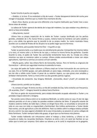 Tucker hinchó el pecho con orgullo.
—Diablos, sí, lo hice. Él no molestará a Lilly de nuevo —Tucker desapareció detrás del coche para
recoger el equipaje, mientras que su madre hizo inventario de ella.
—Buen chico. Bueno, ya veo que eres diferente a las mujeres habituales que Tucker trae a casa:
tienes tetas de verdad.
La cabeza de Tucker apareció de detrás de la tapa del maletero. Sus ojos estaban muy abiertos y
abrió su boca anonadado.
—¡Muy bonito, mamá!
Lilliana hizo su propia inspección de la madre de Tucker: cuerpo tonificado con los pechos
grandes, alrededor de 1.70, manos firmes y suaves, melena hasta los hombros con pelo castaño y
gris y una cálida risa genuina que le recordó la de su propia madre. Su rostro mostraba líneas
acordes con su edad de finales de los 50 pero no se podía negar que era hermosa.
—Soy Charlene, pero puedes llamarme Char —le guiñó un ojo.
Tucker se parecía tanto a su madre que era extrañamente peculiar. Compartían los mismos labios
y la nariz, el mismo color y la forma de los ojos, e incluso la misma forma de guiñarlos. Cuando
levantó la vista, el padre de Tucker iba caminando lentamente hacia ella. Su mirada era crítica
mientras sus ojos se movieron sobre su cuerpo. Lilliana estaba acostumbrada a tratar con viejos
agricultores, reprimió su sonrisa y se acercó a él con valentía.
—Mucho gusto, señor. Soy Lilliana Norris de Concordia, Kansas. Pero mi familia es originaria de
Connecticut —afirmó con seguridad mientras le extendía la mano.
Las cejas del padre de Tucker subieron y Lilliana creyó ver la leve insinuación de una sonrisa en
sus ojos. Era un hombre guapo, con pelo plateado un poco largo, ondulado, una cara escarpada y
era tan alto y sólido como Tucker. A pesar de su exterior áspero, sus ojos grises eran amables y
brillaban intensamente. Tomó su mano entre sus dos grandes palmas rugosas.
—Encantada de conocerte. Soy Gregory McGrath. ¿Concordia, dices? ¿Cuál? ¿El condado de
Cloud?
Lilliana sonrió y asintió con la cabeza.
—Sí, conozco el lugar. Yo tenía una tía y un tío del condado de Clay. Solía visitarlos con frecuencia.
¿Te acuerdas, Char? —Gregory levantó la cabeza hacia Charlene.
Ella hizo un gesto de reconocimiento, pero estaba demasiado ocupada adorando a Tucker y no
prestaba ninguna atención a Gregory.
Tan pronto como Lilliana entró en la residencia McGrath, se sintió como en casa. El olor de algo
sabroso persistía en el aire y todas las paredes estaban cubiertas de fotos. El pequeño estante de
madera sostenía trofeos de todo tipo y Lilliana se dirigió hacia ellos. Le encantaba la sensación de
vida en una casa con toda su singularidad y familiaridad. Dos trofeos pertenecían a Tucker desde
hace eones, uno de agricultura y otro de atletismo. Pasó sus dedos sobre la antigua estatua pintada
de oro y sonrió. Sus ojos vagaron alrededor de la casa inmaculada y se posaron en varios collages de
fotos familiares. Tucker siempre había sido guapo, al igual que sus hermanos más jóvenes.
Tucker estaba hablando con entusiasmo sobre el trabajo y otras tonterías, y Lilliana se vio
envuelta en todos los recuerdos familiares. Charlene se echó a reír y le sonó tan familiar en sus
oídos que la tomó por sorpresa. Giró sobre sus talones y se le cortó la respiración en la garganta.
 