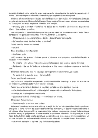 tampoco dejaba de mirar hacia ella una y otra vez, y ella no podía dejar de sentir la esperanza en el
futuro. Debía de ser por el ambiente y su entorno, que se permitió soñar despierta.
Instalada en el dormitorio que estaba claramente diseñado para Tucker, miró a todas las cintas de
premios y trofeos repartidos por la habitación. Había un panel de corcho con fotos de preparatoria y
rio a carcajadas por estilo de pelo de Tucker de esos tiempos.
—Era sexy, ¿no es cierto? —Tucker se rio detrás de ella mientras se desnudaba bajando sus
bóxers y buscando en su maleta.
—Por supuesto. Es increíble lo bien parecido que son todos los hombres McGrath. Todos fueron
bendecidos con genes sorprendentes. Tu madre, también. Es tan bonita.
—Me aseguraré de mencionarle lo que dijiste —declaró Tucker con orgullo.
—Así que dime, ¿qué significa la G en tu nombre?
Tucker sonrió y mostró sus dientes.
—Grueso.
Nada divertida, lo miró fijamente.
—Lo digo en serio.
—Sí, en serio. Soy grueso. ¿Quieres que te lo recuerde —se preguntó, agarrándose la polla a
través de su ropa interior.
—No importa —dijo Lilliana rindiéndose, dándole la espalda para sacar su pijama del bolso.
—Es Garrett. —La voz de Tucker se profundizó y se hizo ronca—. Así que… ¿cómo se siente tu
culo?
Lilliana se dio la vuelta para ver a sus ojos por lo general de color marrón, ya negros.
—No quise decir lo que dije antes —tartamudeó.
Tucker sonrió maliciosamente.
—Sí, lo hiciste. Y creo que esa pequeña observación merece un castigo. Si voy a ser acusado de
ser impetuoso, entonces debo vivir de acuerdo con eso.
Tucker sacó una mano de detrás de la espalda y portaba una gran paleta de madera.
—¿De dónde diablos salió eso? —Lilliana jadeó, sorprendida por el tamaño de la misma.
—Lo traje por si acaso pudiera necesitarlo.
—¿Esperabas usar eso conmigo aquí? —contrarrestó sin aliento.
El rostro de Tucker iluminó.
—Honestamente, sí, pero no para castigo.
Lilliana dio un rápido vistazo a la paleta y se alejó. Sin Tucker instruyéndola sobre lo que hacer,
ella apoyó la parte superior del cuerpo sobre el borde de la cama, su pecho descansando sobre el
edredón de felpa. Su respiración se volvió superficial y rápida en respuesta a lo que Tucker estaba a
punto de hacer; lo que permitía a Tucker hacerle. Si Lilliana no se sintiera tan culpable por lo que
había dicho, hubiera dado batalla, pero tuvo que admitir para sí que sí, que era merecedora de un
poco de disciplina por su boca rebelde. Lilliana intentó meter los brazos por debajo de su apoyo.
—Las manos detrás de la espalda, Lilly. Muñecas bloqueadas.
 