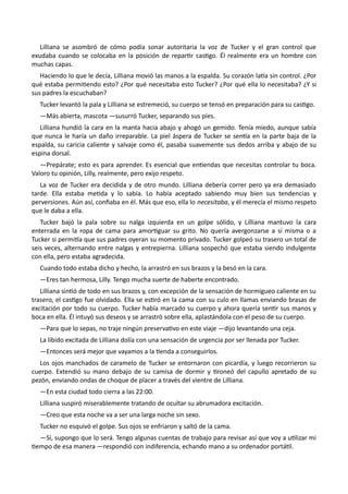 Lilliana se asombró de cómo podía sonar autoritaria la voz de Tucker y el gran control que
exudaba cuando se colocaba en la posición de repartir castigo. Él realmente era un hombre con
muchas capas.
Haciendo lo que le decía, Lilliana movió las manos a la espalda. Su corazón latía sin control. ¿Por
qué estaba permitiendo esto? ¿Por qué necesitaba esto Tucker? ¿Por qué ella lo necesitaba? ¿Y si
sus padres la escuchaban?
Tucker levantó la pala y Lilliana se estremeció, su cuerpo se tensó en preparación para su castigo.
—Más abierta, mascota —susurró Tucker, separando sus pies.
Lilliana hundió la cara en la manta hacia abajo y ahogó un gemido. Tenía miedo, aunque sabía
que nunca le haría un daño irreparable. La piel áspera de Tucker se sentía en la parte baja de la
espalda, su caricia caliente y salvaje como él, pasaba suavemente sus dedos arriba y abajo de su
espina dorsal.
—Prepárate; esto es para aprender. Es esencial que entiendas que necesitas controlar tu boca.
Valoro tu opinión, Lilly, realmente, pero exijo respeto.
La voz de Tucker era decidida y de otro mundo. Lilliana debería correr pero ya era demasiado
tarde. Ella estaba metida y lo sabía. Lo había aceptado sabiendo muy bien sus tendencias y
perversiones. Aún así, confiaba en él. Más que eso, ella lo necesitaba, y él merecía el mismo respeto
que le daba a ella.
Tucker bajó la pala sobre su nalga izquierda en un golpe sólido, y Lilliana mantuvo la cara
enterrada en la ropa de cama para amortiguar su grito. No quería avergonzarse a sí misma o a
Tucker si permitía que sus padres oyeran su momento privado. Tucker golpeó su trasero un total de
seis veces, alternando entre nalgas y entrepierna. Lilliana sospechó que estaba siendo indulgente
con ella, pero estaba agradecida.
Cuando todo estaba dicho y hecho, la arrastró en sus brazos y la besó en la cara.
—Eres tan hermosa, Lilly. Tengo mucha suerte de haberte encontrado.
Lilliana sintió de todo en sus brazos y, con excepción de la sensación de hormigueo caliente en su
trasero, el castigo fue olvidado. Ella se estiró en la cama con su culo en llamas enviando brasas de
excitación por todo su cuerpo. Tucker había marcado su cuerpo y ahora quería sentir sus manos y
boca en ella. Él intuyó sus deseos y se arrastró sobre ella, aplastándola con el peso de su cuerpo.
—Para que lo sepas, no traje ningún preservativo en este viaje —dijo levantando una ceja.
La libido excitada de Lilliana dolía con una sensación de urgencia por ser llenada por Tucker.
—Entonces será mejor que vayamos a la tienda a conseguirlos.
Los ojos manchados de caramelo de Tucker se entornaron con picardía, y luego recorrieron su
cuerpo. Extendió su mano debajo de su camisa de dormir y tironeó del capullo apretado de su
pezón, enviando ondas de choque de placer a través del vientre de Lilliana.
—En esta ciudad todo cierra a las 22:00.
Lilliana suspiró miserablemente tratando de ocultar su abrumadora excitación.
—Creo que esta noche va a ser una larga noche sin sexo.
Tucker no esquivó el golpe. Sus ojos se enfriaron y saltó de la cama.
—Sí, supongo que lo será. Tengo algunas cuentas de trabajo para revisar así que voy a utilizar mi
tiempo de esa manera —respondió con indiferencia, echando mano a su ordenador portátil.
 