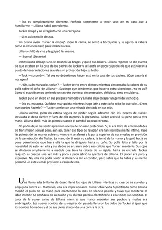 —Eso es completamente diferente. Prefiero someterme a tener sexo en mi cara que a
humillarme —Lilliana habló con valentía.
Tucker ahogó y se atragantó con una carcajada.
—Si es así como lo deseas.
Sin previo aviso, Tucker la empujó sobre la cama, se sentó a horcajadas y le agarró la cabeza
como si estuviera listo para follarle la cara.
Lilliana chilló de risa y le golpeó las manos.
—¡Bueno! ¡Detente!
Inmovilizada debajo suyo le arrancó las bragas y quitó sus bóxers. Lilliana repente se dio cuenta
de que estaban en la casa de los padres de Tucker y se sentía un poco culpable de que estuvieran a
punto de tener relaciones sexuales sin protección bajo su techo.
—Tuck —susurró—. Tal vez no deberíamos hacer esto en la casa de tus padres. ¿Qué pasaría si
nos oyen?
—¿Oh, cuán malvados serían? —Tucker se rio entre dientes mientras descansaba la cabeza de su
polla sobre el coño de Lilliana—. Supongo que tendremos que hacerlo extra silencioso, ¿no es así?
Como si estuviéramos teniendo un secreto travieso, sin protección, delicioso, sexo encubierto.
Tucker puso un dedo en sus pliegues húmedos y Lilliana dejó escapar un gemido silencioso.
—Eso es, mascota. Quédate muy quieta mientras hago latir a este coño todo lo que vale. ¿Crees
que puedes hacerlo? —Tucker sonrió con una mirada desviada en sus ojos.
Lilliana asintió, pero no estaba segura de poder seguir adelante con los deseos de Tucker.
Deslizaba el dedo dentro y fuera de ella mientras la preparaba, Tucker acarició su pene con la otra
mano. Lilliana abrió más las piernas cuando él cambió su peso corporal.
No podía dejar de sentir aprensión acerca de no usar protección. Sí, él era libre de enfermedades
de transmisión sexual pero, aún así, tener ese tipo de relación era tan increíblemente íntimo. Pasó
las palmas de las manos sobre su vientre y se aferró a la parte superior de sus muslos en previsión
de la penetración de Tucker. La mano de él rozó su cadera, la tomó de la mano y la guió hacia su
pene permitiendo que fuera ella la que lo dirigiera hasta su coño. Su polla latía y latía por la
necesidad de estar en ella y sus dedos se erizaron sobre esa calidez que Tucker mantenía. Sus ojos
se dilataron ampliamente a medida que traía la cabeza de su rigidez hasta su entrada. Tucker
reajustó su cuerpo una vez más y poco a poco abrió la apertura de Lilliana. El placer era puro y
explosivo. No, ella no podía sentir la diferencia sin el condón, pero sabía que la había y su mente
permitió un éxtasis más profundo a causa de ella.
Una llamarada brillante de deseo llenó los ojos de Lilliana mientras su cuerpo se curvaba y
empujaba contra él. Maldición, ella era impresionante. Tucker observaba hipnotizado como Lilliana
mordió el puño de su mano para mantenerse lo más en silencio posible y tuvo que morderse el
labio inferior. Se deshacía en su pasión y su dureza parecía electrificarle a ella todos sus sentidos. El
calor de la suave carne de Lilliana mientras sus manos recorrían sus pechos y muslos era
embriagador. Los suaves sonidos de su respiración pesada llenaron los oídos de Tucker al igual que
los sonidos húmedos y el de sus pieles chocando una contra la otra.
 