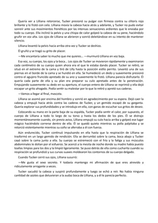 Quería ver a Lilliana retorcerse, Tucker presionó su pulgar con firmeza contra su clítoris rojo
brillante y lo frotó con celo. Lilliana movía la cabeza hacia atrás y adelante, y Tucker no pudo evitar
sonreír ante sus movimientos frenéticos por las intensas sensaciones ardientes que le enviaba por
todo su cuerpo. Ella inclinó la pelvis y una chispa de calor golpeó la cabeza de su pene, haciéndolo
gruñir en voz alta. Los ojos de Lilliana se abrieron y sonrió deleitándose en su intento de mantener
silencio.
Lilliana levantó la pelvis hacia arriba otra vez y Tucker se deshizo.
Él gruñó y se tragó su grito de placer.
—Me encantaría saber lo mucho que me quieres… —murmuró Lilliana en voz baja.
Esa voz, su cuerpo, los ojos y la boca… Los ojos de Tucker se movieron rápidamente y examinaron
cada centímetro de su cuerpo quien ahora era el que le estaba dando placer. Tucker se retiró, se
situó en el extremo de la cama y tiró de Lilly hasta la posición estilo perrito. Levantó una de sus
piernas en el borde de la cama y se hundió en ella. Se humedeció un dedo y suavemente presionó
contra el agujero fruncido apretado de su ano y suavemente lo frotó. Lilliana parecía disfrutarlo. Él
quería cada parte de ella y su plan era preparar su culo apretado antes de la penetración.
Empujando suavemente su dedo en su apertura, el cuerpo entero de Lilliana se reprimió y ella dejó
escapar un grito ahogado. Podía sentir su malestar por lo que lo retiró y apretó sus caderas.
—Vamos a llegar al final, mascota.
Lilliana se asomó por encima del hombro y sonrió en agradecimiento por su espera. Dejó caer la
cabeza y empujó hacia atrás contra las caderas de Tucker, y un gemido escapó de su garganta.
Quería explorar sus profundidades y se introdujo en ella, con ganas de escuchar sus gritos de deseo.
Colocando su mano en la parte baja de su espalda, Tucker podía sentir el calor, por supuesto, el
cuerpo de Lilliana a todo lo largo de su torso y hasta los dedos de los pies. Él se distrajo
momentáneamente cuando, sin previo aviso, Lilliana empujó su culo hacia arriba y golpeó ese lugar
mágico haciéndolo correrse dentro de ella. Él se quedó quieto mientras su polla palpitaba y se
retorció violentamente mientras su coño se aferraba a él con fuerza.
Aún endurecido, Tucker continuó impulsando en ella hasta que la respiración de Lilliana se
trasformó en un largo gemido de rendición. Ella se derrumbó sobre la cama, boca abajo y Tucker
cayó sobre la cama junto a ella. Su cuerpo se estremeció con el frío y la fatiga y sus músculos
abdominales le dolían por el esfuerzo. Se acercó a la mesita de noche donde su madre había puesto
toallas limpias para los dos y la limpió ligeramente. Se puso detrás de ella como cucharita cuando su
respiración se profundizó y sus curvas suaves moldearon los contornos de su cuerpo delgado.
Cuando Tucker cerró sus ojos, Lilliana susurró:
—Me gusta el sexo secreto. Y todavía mantengo mi afirmación de que eres atrevido y
ridículamente arrogante a veces.
Tucker sacudió la cabeza y suspiró profundamente y luego se echó a reír. No había ninguna
cantidad de azotes que detuvieran a la audaz boca de Lilliana, y a él le parecía perfecto.
 