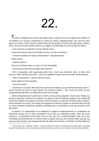 22.
Tucker se despertó con el brazo de Lilliana sobre su pecho y la cara hundida en las costillas. El
sol brillaba en la ventana alumbrando el cuerpo de Lilliana magníficamente. Una capa de sudor
cubría su cuerpo y Tucker deslizó su dedo índice por la espalda y lo lamió. Ella sabía divina, salado y
dulce. Con una furiosa erección matinal y un rugido en el estómago se inclinó al oído de Lilliana.
—Voy a hacerte una tijereta si me das algo de comer.
La boca de Lilliana curvó en una amplia sonrisa y sus ojos se abrieron.
—¿Favores sexuales por viajes al refrigerador? —dijo bostezando.
Tucker asintió.
—¿Qué te parece?
Lilliana se incorporó sobre un codo y lo miró confundida.
—Pensé que solo dos chicas podían hacer tijereta32
.
—Oh, mi pequeña, cuán equivocada estás. Voy a tener que mostrarte cómo se hace. Pero
primero, Tucker necesitar alimento —gruñó y se golpeó el pecho como un hombre de las cavernas.
—Todo lo que quieras —Lilliana saltó de la cama.
Tucker jadeó con falso asombro.
—¿Te sientes bien?
—No tientes a la suerte. Me siento muy sumisa esta mañana, así que disfrútalo mientras dure —
sonrió mientras se ponía su ropa interior, una camiseta y jeans—. Voy a estar de vuelta, así que
¡prepárate para tijeretear conmigo hasta que el sol se ponga!
Lilliana desapareció por la puerta en un abrir y cerrar de ojos, dejando a Tucker hacer frente a su
erección rampante. Se acercó a la ventana y se asomó. El día era brillante y podía oír los sonidos del
viento que soplaba más allá de los árboles. Abrió la ventana y el olor de la hierba recién cortada le
hacía cosquillas en la nariz. Por mucho que le gustara la vida de la ciudad y la emoción de la caza de
un nuevo proyecto inmobiliario, también extrañaba esto, la serenidad y la paz que proveía la vida
del campo.
La quietud y la tranquilidad de la habitación le trajeron inesperadamente un sentimiento de
desolación porque era un duro recordatorio de lo solo que realmente estaba. Claro que tenía
mujeres a su disposición veinticuatro horas al día, pero no le proporcionaban nada de lo que
necesitaba emocionalmente y su familia tenía su propia vida que vivir. Siempre había querido una
esposa e hijos propios, pero después de años de tratar de encontrar a “la Mujer” se había dado por
32
Scissor-Fuck (en el original): Tijereta = Posición sexual en la que los miembros de la pareja están en posición
opuesta tocándose solo por la zona genital con las piernas abiertas, ambos, como una tijera. Frecuente entre lesbianas.
 