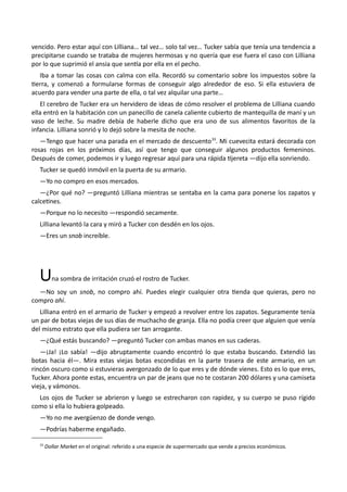 vencido. Pero estar aquí con Lilliana… tal vez… solo tal vez… Tucker sabía que tenía una tendencia a
precipitarse cuando se trataba de mujeres hermosas y no quería que ese fuera el caso con Lilliana
por lo que suprimió el ansia que sentía por ella en el pecho.
Iba a tomar las cosas con calma con ella. Recordó su comentario sobre los impuestos sobre la
tierra, y comenzó a formularse formas de conseguir algo alrededor de eso. Si ella estuviera de
acuerdo para vender una parte de ella, o tal vez alquilar una parte…
El cerebro de Tucker era un hervidero de ideas de cómo resolver el problema de Lilliana cuando
ella entró en la habitación con un panecillo de canela caliente cubierto de mantequilla de maní y un
vaso de leche. Su madre debía de haberle dicho que era uno de sus alimentos favoritos de la
infancia. Lilliana sonrió y lo dejó sobre la mesita de noche.
—Tengo que hacer una parada en el mercado de descuento33
. Mi cuevecita estará decorada con
rosas rojas en los próximos días, así que tengo que conseguir algunos productos femeninos.
Después de comer, podemos ir y luego regresar aquí para una rápida tijereta —dijo ella sonriendo.
Tucker se quedó inmóvil en la puerta de su armario.
—Yo no compro en esos mercados.
—¿Por qué no? —preguntó Lilliana mientras se sentaba en la cama para ponerse los zapatos y
calcetines.
—Porque no lo necesito —respondió secamente.
Lilliana levantó la cara y miró a Tucker con desdén en los ojos.
—Eres un snob increíble.
Una sombra de irritación cruzó el rostro de Tucker.
—No soy un snob, no compro ahí. Puedes elegir cualquier otra tienda que quieras, pero no
compro ahí.
Lilliana entró en el armario de Tucker y empezó a revolver entre los zapatos. Seguramente tenía
un par de botas viejas de sus días de muchacho de granja. Ella no podía creer que alguien que venía
del mismo estrato que ella pudiera ser tan arrogante.
—¿Qué estás buscando? —preguntó Tucker con ambas manos en sus caderas.
—¡Ja! ¡Lo sabía! —dijo abruptamente cuando encontró lo que estaba buscando. Extendió las
botas hacia él—. Mira estas viejas botas escondidas en la parte trasera de este armario, en un
rincón oscuro como si estuvieras avergonzado de lo que eres y de dónde vienes. Esto es lo que eres,
Tucker. Ahora ponte estas, encuentra un par de jeans que no te costaran 200 dólares y una camiseta
vieja, y vámonos.
Los ojos de Tucker se abrieron y luego se estrecharon con rapidez, y su cuerpo se puso rígido
como si ella lo hubiera golpeado.
—Yo no me avergüenzo de donde vengo.
—Podrías haberme engañado.
33
Dollar Market en el original: referido a una especie de supermercado que vende a precios económicos.
 